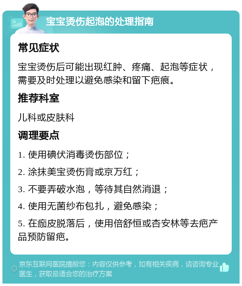 宝宝烫伤起泡的处理指南 常见症状 宝宝烫伤后可能出现红肿、疼痛、起泡等症状，需要及时处理以避免感染和留下疤痕。 推荐科室 儿科或皮肤科 调理要点 1. 使用碘伏消毒烫伤部位； 2. 涂抹美宝烫伤膏或京万红； 3. 不要弄破水泡，等待其自然消退； 4. 使用无菌纱布包扎，避免感染； 5. 在痂皮脱落后，使用倍舒恒或杏安林等去疤产品预防留疤。