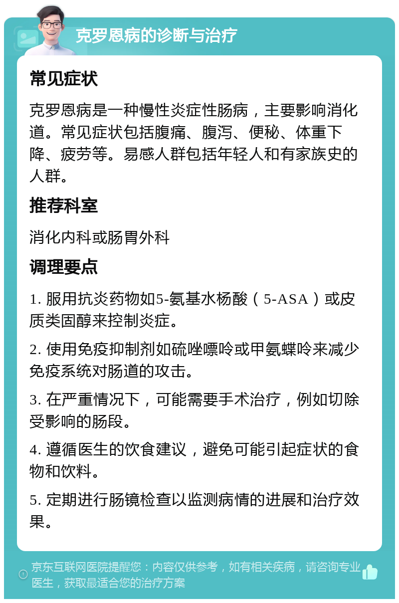 克罗恩病的诊断与治疗 常见症状 克罗恩病是一种慢性炎症性肠病，主要影响消化道。常见症状包括腹痛、腹泻、便秘、体重下降、疲劳等。易感人群包括年轻人和有家族史的人群。 推荐科室 消化内科或肠胃外科 调理要点 1. 服用抗炎药物如5-氨基水杨酸（5-ASA）或皮质类固醇来控制炎症。 2. 使用免疫抑制剂如硫唑嘌呤或甲氨蝶呤来减少免疫系统对肠道的攻击。 3. 在严重情况下，可能需要手术治疗，例如切除受影响的肠段。 4. 遵循医生的饮食建议，避免可能引起症状的食物和饮料。 5. 定期进行肠镜检查以监测病情的进展和治疗效果。