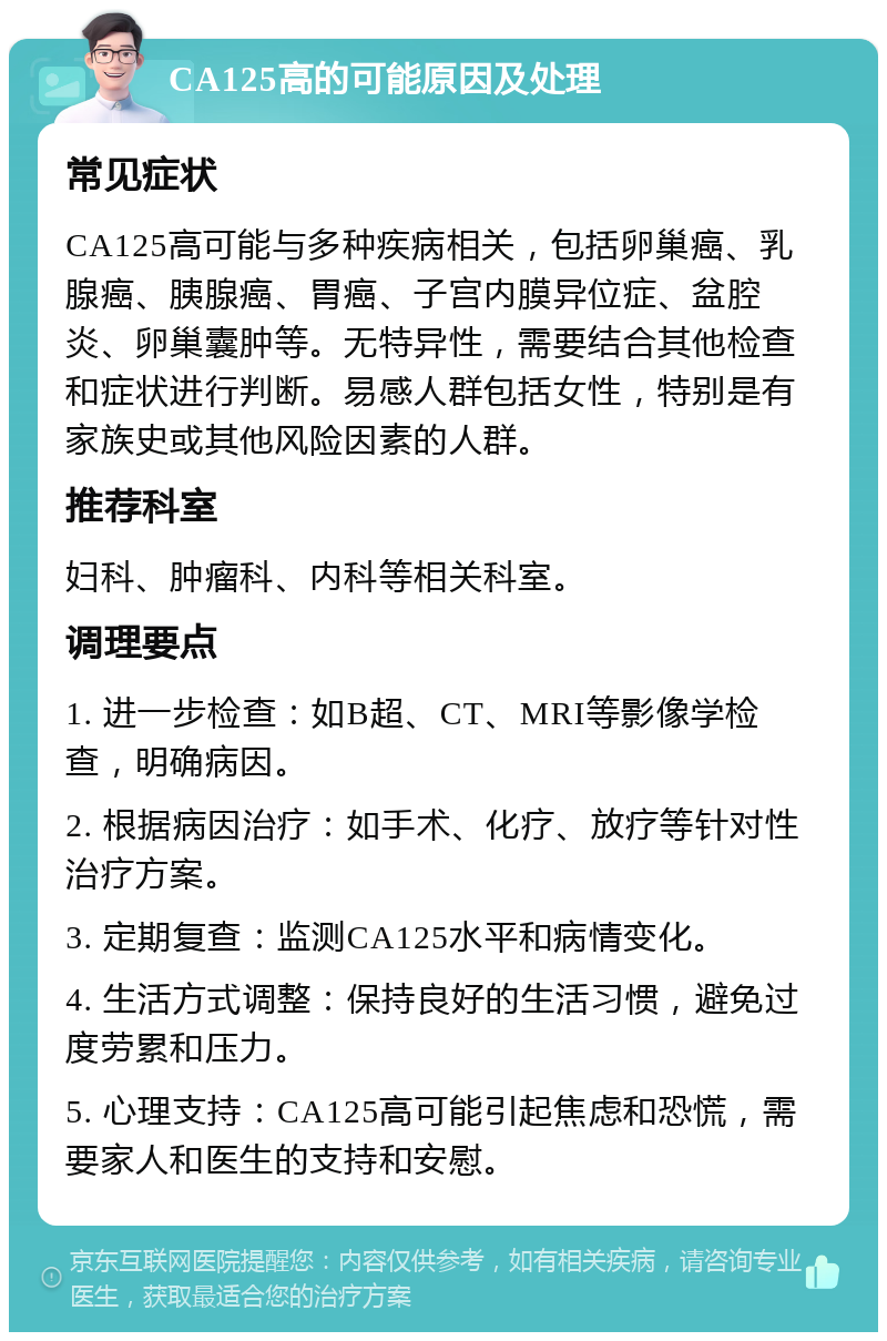 CA125高的可能原因及处理 常见症状 CA125高可能与多种疾病相关，包括卵巢癌、乳腺癌、胰腺癌、胃癌、子宫内膜异位症、盆腔炎、卵巢囊肿等。无特异性，需要结合其他检查和症状进行判断。易感人群包括女性，特别是有家族史或其他风险因素的人群。 推荐科室 妇科、肿瘤科、内科等相关科室。 调理要点 1. 进一步检查：如B超、CT、MRI等影像学检查，明确病因。 2. 根据病因治疗：如手术、化疗、放疗等针对性治疗方案。 3. 定期复查：监测CA125水平和病情变化。 4. 生活方式调整：保持良好的生活习惯，避免过度劳累和压力。 5. 心理支持：CA125高可能引起焦虑和恐慌，需要家人和医生的支持和安慰。