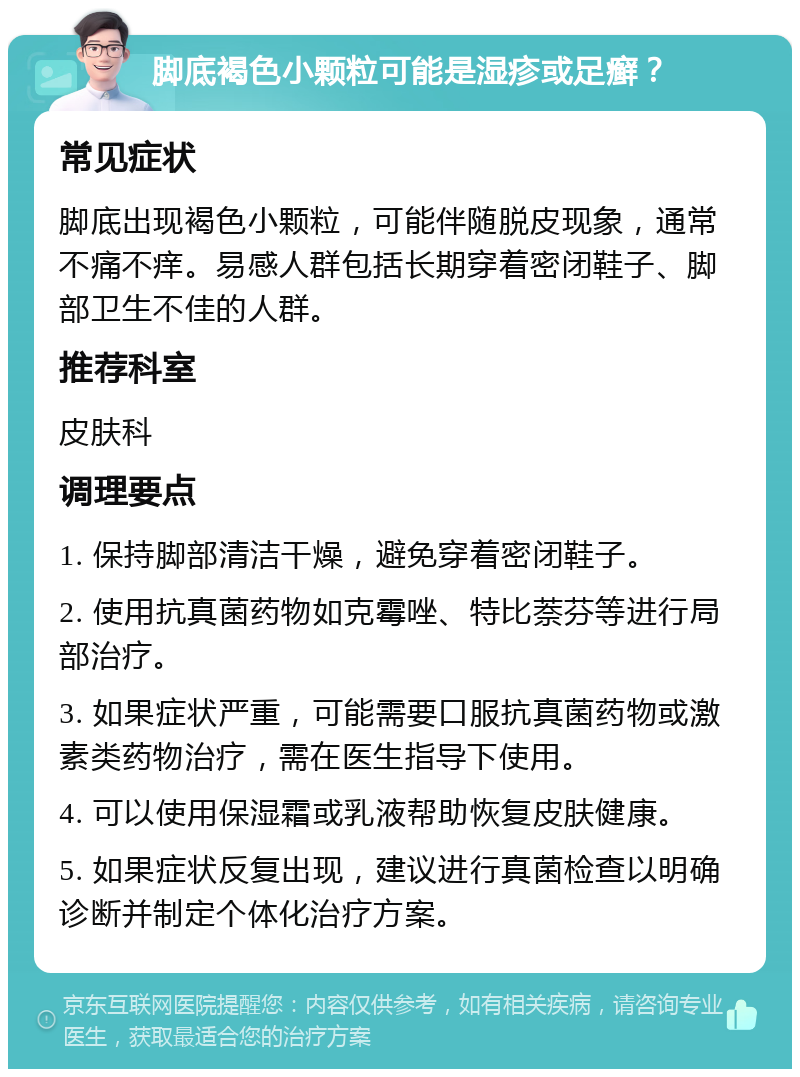 脚底褐色小颗粒可能是湿疹或足癣？ 常见症状 脚底出现褐色小颗粒，可能伴随脱皮现象，通常不痛不痒。易感人群包括长期穿着密闭鞋子、脚部卫生不佳的人群。 推荐科室 皮肤科 调理要点 1. 保持脚部清洁干燥，避免穿着密闭鞋子。 2. 使用抗真菌药物如克霉唑、特比萘芬等进行局部治疗。 3. 如果症状严重，可能需要口服抗真菌药物或激素类药物治疗，需在医生指导下使用。 4. 可以使用保湿霜或乳液帮助恢复皮肤健康。 5. 如果症状反复出现，建议进行真菌检查以明确诊断并制定个体化治疗方案。