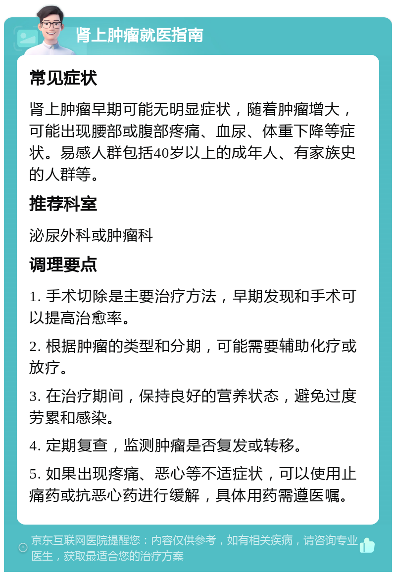 肾上肿瘤就医指南 常见症状 肾上肿瘤早期可能无明显症状，随着肿瘤增大，可能出现腰部或腹部疼痛、血尿、体重下降等症状。易感人群包括40岁以上的成年人、有家族史的人群等。 推荐科室 泌尿外科或肿瘤科 调理要点 1. 手术切除是主要治疗方法，早期发现和手术可以提高治愈率。 2. 根据肿瘤的类型和分期，可能需要辅助化疗或放疗。 3. 在治疗期间，保持良好的营养状态，避免过度劳累和感染。 4. 定期复查，监测肿瘤是否复发或转移。 5. 如果出现疼痛、恶心等不适症状，可以使用止痛药或抗恶心药进行缓解，具体用药需遵医嘱。