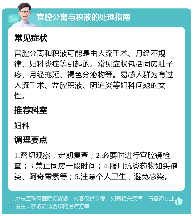 宫腔分离与积液的处理指南 常见症状 宫腔分离和积液可能是由人流手术、月经不规律、妇科炎症等引起的。常见症状包括同房肚子疼、月经拖延、褐色分泌物等。易感人群为有过人流手术、盆腔积液、阴道炎等妇科问题的女性。 推荐科室 妇科 调理要点 1.密切观察，定期复查；2.必要时进行宫腔镜检查；3.禁止同房一段时间；4.服用抗炎药物如头孢类、阿奇霉素等；5.注意个人卫生，避免感染。