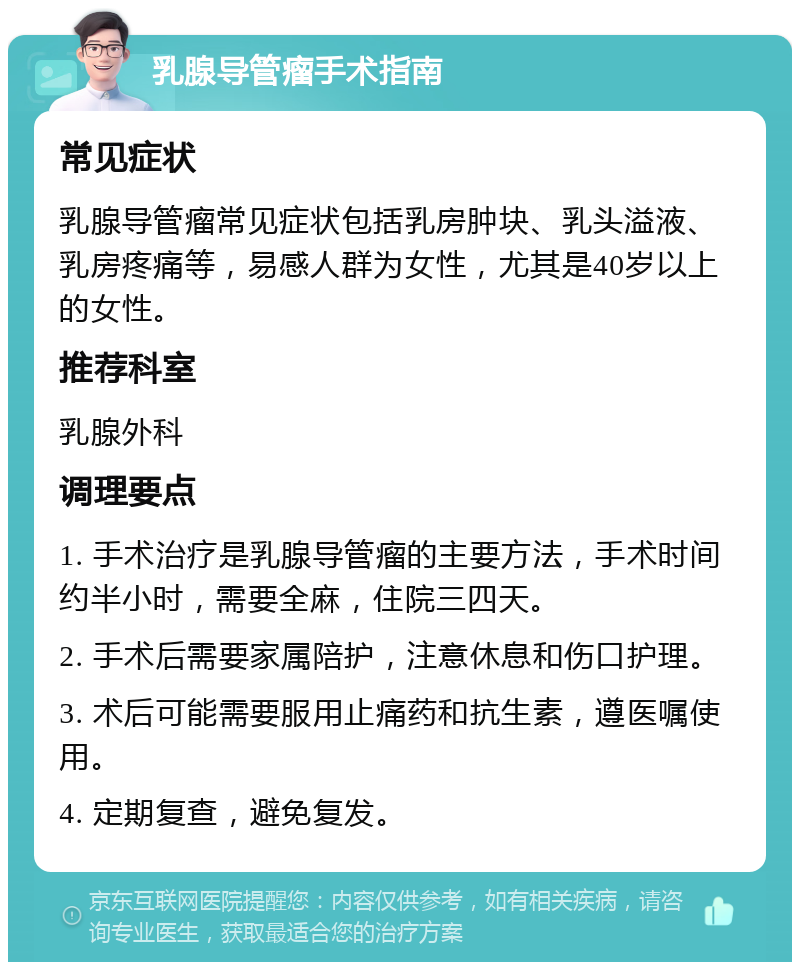 乳腺导管瘤手术指南 常见症状 乳腺导管瘤常见症状包括乳房肿块、乳头溢液、乳房疼痛等，易感人群为女性，尤其是40岁以上的女性。 推荐科室 乳腺外科 调理要点 1. 手术治疗是乳腺导管瘤的主要方法，手术时间约半小时，需要全麻，住院三四天。 2. 手术后需要家属陪护，注意休息和伤口护理。 3. 术后可能需要服用止痛药和抗生素，遵医嘱使用。 4. 定期复查，避免复发。