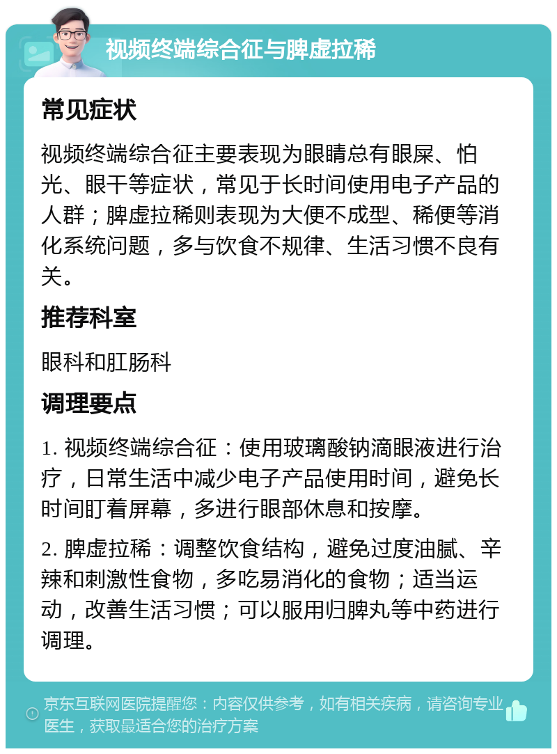 视频终端综合征与脾虚拉稀 常见症状 视频终端综合征主要表现为眼睛总有眼屎、怕光、眼干等症状，常见于长时间使用电子产品的人群；脾虚拉稀则表现为大便不成型、稀便等消化系统问题，多与饮食不规律、生活习惯不良有关。 推荐科室 眼科和肛肠科 调理要点 1. 视频终端综合征：使用玻璃酸钠滴眼液进行治疗，日常生活中减少电子产品使用时间，避免长时间盯着屏幕，多进行眼部休息和按摩。 2. 脾虚拉稀：调整饮食结构，避免过度油腻、辛辣和刺激性食物，多吃易消化的食物；适当运动，改善生活习惯；可以服用归脾丸等中药进行调理。