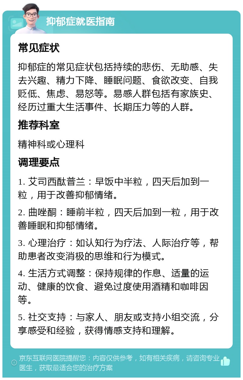 抑郁症就医指南 常见症状 抑郁症的常见症状包括持续的悲伤、无助感、失去兴趣、精力下降、睡眠问题、食欲改变、自我贬低、焦虑、易怒等。易感人群包括有家族史、经历过重大生活事件、长期压力等的人群。 推荐科室 精神科或心理科 调理要点 1. 艾司西酞普兰：早饭中半粒，四天后加到一粒，用于改善抑郁情绪。 2. 曲唑酮：睡前半粒，四天后加到一粒，用于改善睡眠和抑郁情绪。 3. 心理治疗：如认知行为疗法、人际治疗等，帮助患者改变消极的思维和行为模式。 4. 生活方式调整：保持规律的作息、适量的运动、健康的饮食、避免过度使用酒精和咖啡因等。 5. 社交支持：与家人、朋友或支持小组交流，分享感受和经验，获得情感支持和理解。