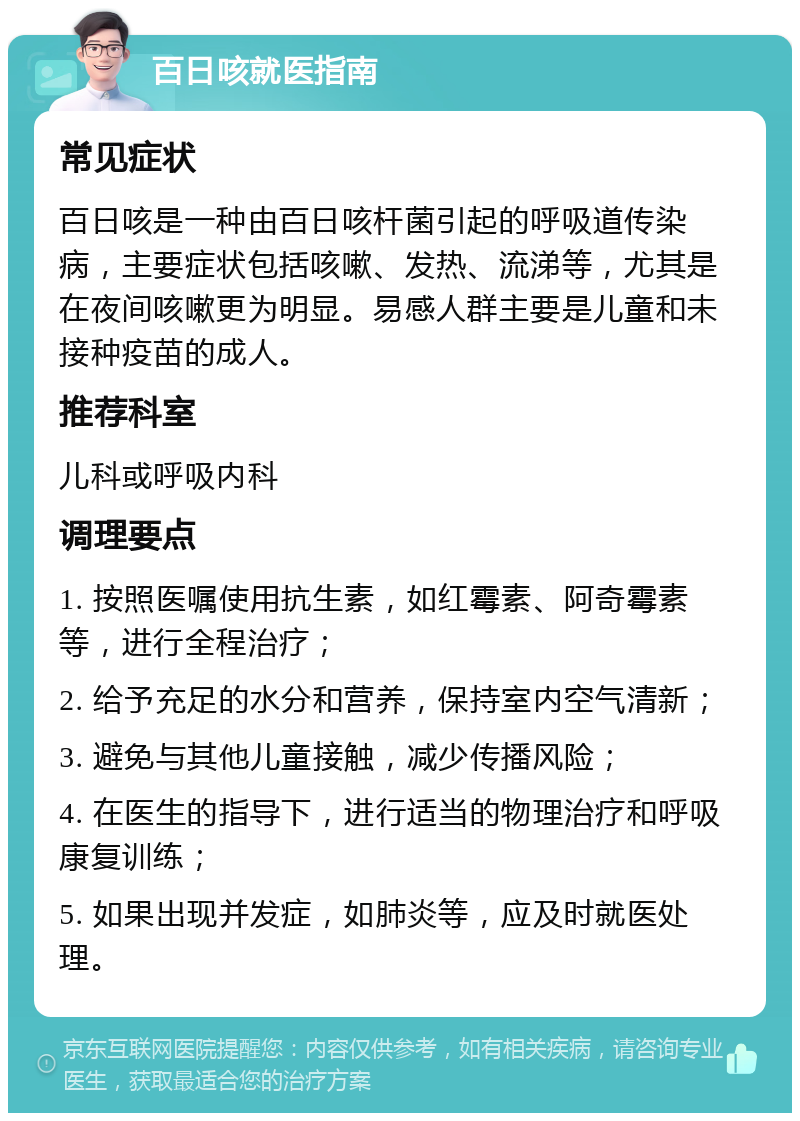 百日咳就医指南 常见症状 百日咳是一种由百日咳杆菌引起的呼吸道传染病，主要症状包括咳嗽、发热、流涕等，尤其是在夜间咳嗽更为明显。易感人群主要是儿童和未接种疫苗的成人。 推荐科室 儿科或呼吸内科 调理要点 1. 按照医嘱使用抗生素，如红霉素、阿奇霉素等，进行全程治疗； 2. 给予充足的水分和营养，保持室内空气清新； 3. 避免与其他儿童接触，减少传播风险； 4. 在医生的指导下，进行适当的物理治疗和呼吸康复训练； 5. 如果出现并发症，如肺炎等，应及时就医处理。