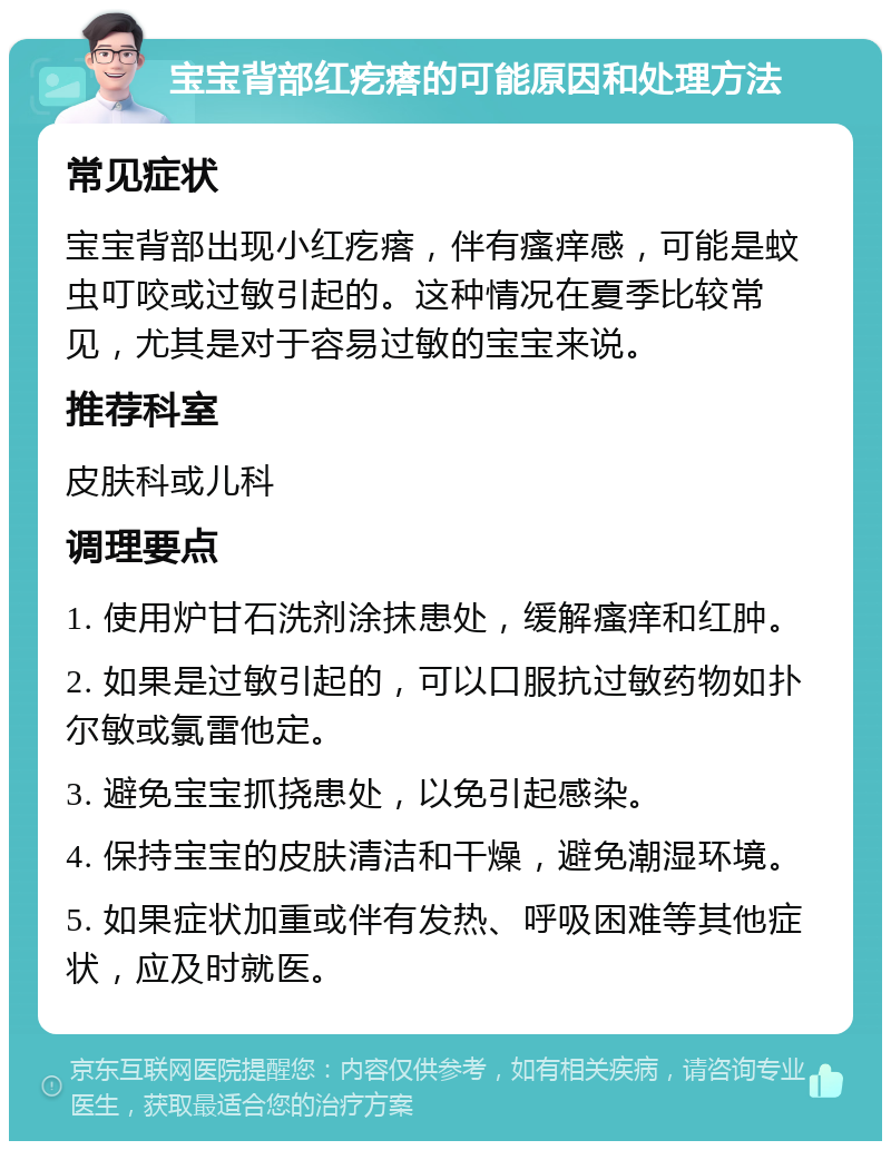 宝宝背部红疙瘩的可能原因和处理方法 常见症状 宝宝背部出现小红疙瘩，伴有瘙痒感，可能是蚊虫叮咬或过敏引起的。这种情况在夏季比较常见，尤其是对于容易过敏的宝宝来说。 推荐科室 皮肤科或儿科 调理要点 1. 使用炉甘石洗剂涂抹患处，缓解瘙痒和红肿。 2. 如果是过敏引起的，可以口服抗过敏药物如扑尔敏或氯雷他定。 3. 避免宝宝抓挠患处，以免引起感染。 4. 保持宝宝的皮肤清洁和干燥，避免潮湿环境。 5. 如果症状加重或伴有发热、呼吸困难等其他症状，应及时就医。