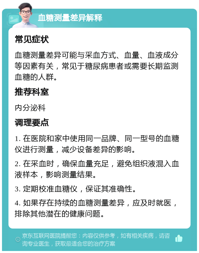 血糖测量差异解释 常见症状 血糖测量差异可能与采血方式、血量、血液成分等因素有关，常见于糖尿病患者或需要长期监测血糖的人群。 推荐科室 内分泌科 调理要点 1. 在医院和家中使用同一品牌、同一型号的血糖仪进行测量，减少设备差异的影响。 2. 在采血时，确保血量充足，避免组织液混入血液样本，影响测量结果。 3. 定期校准血糖仪，保证其准确性。 4. 如果存在持续的血糖测量差异，应及时就医，排除其他潜在的健康问题。