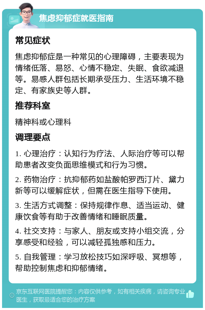 焦虑抑郁症就医指南 常见症状 焦虑抑郁症是一种常见的心理障碍，主要表现为情绪低落、易怒、心情不稳定、失眠、食欲减退等。易感人群包括长期承受压力、生活环境不稳定、有家族史等人群。 推荐科室 精神科或心理科 调理要点 1. 心理治疗：认知行为疗法、人际治疗等可以帮助患者改变负面思维模式和行为习惯。 2. 药物治疗：抗抑郁药如盐酸帕罗西汀片、黛力新等可以缓解症状，但需在医生指导下使用。 3. 生活方式调整：保持规律作息、适当运动、健康饮食等有助于改善情绪和睡眠质量。 4. 社交支持：与家人、朋友或支持小组交流，分享感受和经验，可以减轻孤独感和压力。 5. 自我管理：学习放松技巧如深呼吸、冥想等，帮助控制焦虑和抑郁情绪。