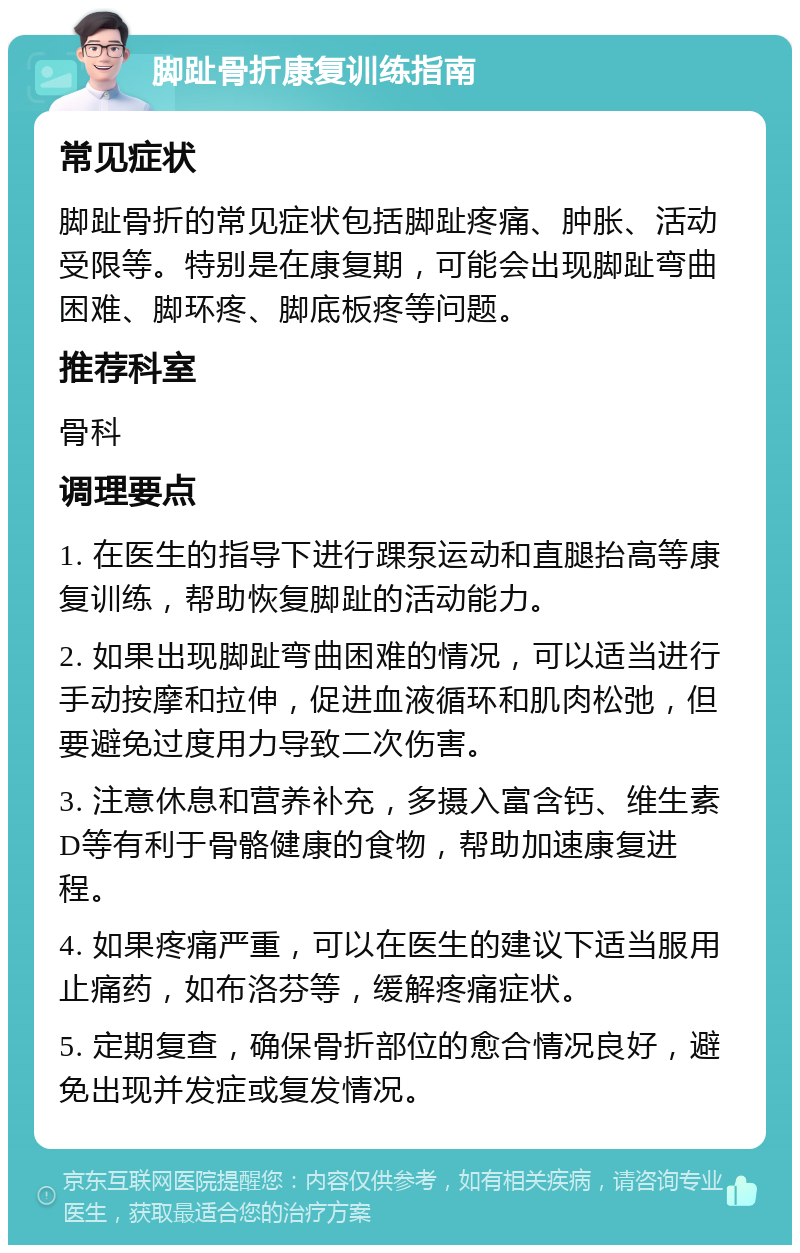 脚趾骨折康复训练指南 常见症状 脚趾骨折的常见症状包括脚趾疼痛、肿胀、活动受限等。特别是在康复期，可能会出现脚趾弯曲困难、脚环疼、脚底板疼等问题。 推荐科室 骨科 调理要点 1. 在医生的指导下进行踝泵运动和直腿抬高等康复训练，帮助恢复脚趾的活动能力。 2. 如果出现脚趾弯曲困难的情况，可以适当进行手动按摩和拉伸，促进血液循环和肌肉松弛，但要避免过度用力导致二次伤害。 3. 注意休息和营养补充，多摄入富含钙、维生素D等有利于骨骼健康的食物，帮助加速康复进程。 4. 如果疼痛严重，可以在医生的建议下适当服用止痛药，如布洛芬等，缓解疼痛症状。 5. 定期复查，确保骨折部位的愈合情况良好，避免出现并发症或复发情况。