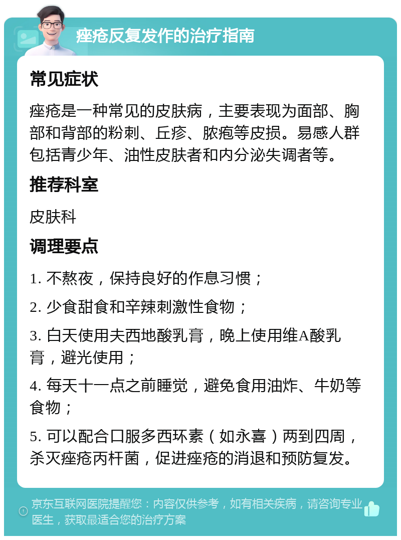 痤疮反复发作的治疗指南 常见症状 痤疮是一种常见的皮肤病，主要表现为面部、胸部和背部的粉刺、丘疹、脓疱等皮损。易感人群包括青少年、油性皮肤者和内分泌失调者等。 推荐科室 皮肤科 调理要点 1. 不熬夜，保持良好的作息习惯； 2. 少食甜食和辛辣刺激性食物； 3. 白天使用夫西地酸乳膏，晚上使用维A酸乳膏，避光使用； 4. 每天十一点之前睡觉，避免食用油炸、牛奶等食物； 5. 可以配合口服多西环素（如永喜）两到四周，杀灭痤疮丙杆菌，促进痤疮的消退和预防复发。