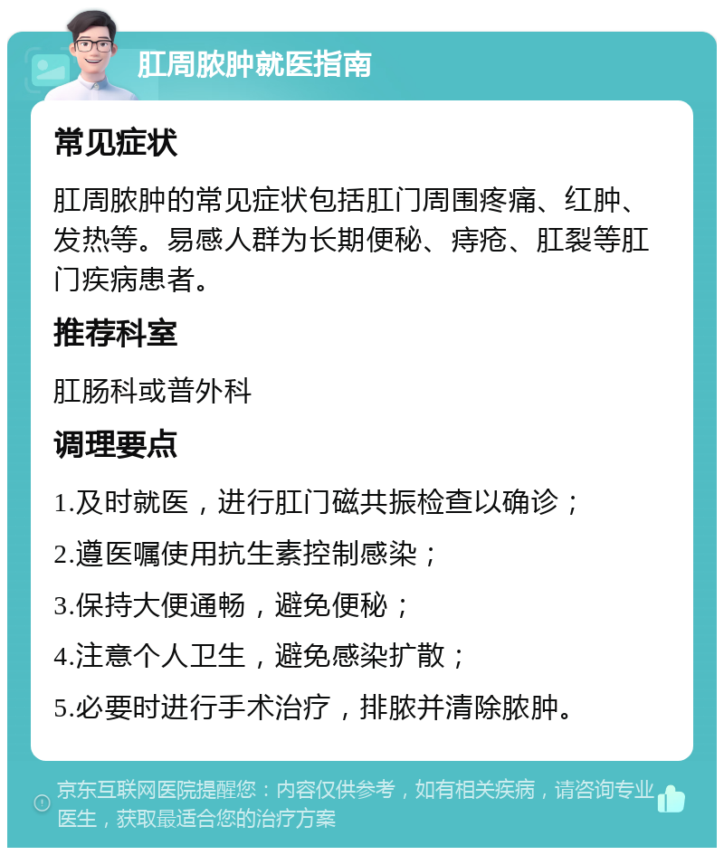 肛周脓肿就医指南 常见症状 肛周脓肿的常见症状包括肛门周围疼痛、红肿、发热等。易感人群为长期便秘、痔疮、肛裂等肛门疾病患者。 推荐科室 肛肠科或普外科 调理要点 1.及时就医，进行肛门磁共振检查以确诊； 2.遵医嘱使用抗生素控制感染； 3.保持大便通畅，避免便秘； 4.注意个人卫生，避免感染扩散； 5.必要时进行手术治疗，排脓并清除脓肿。