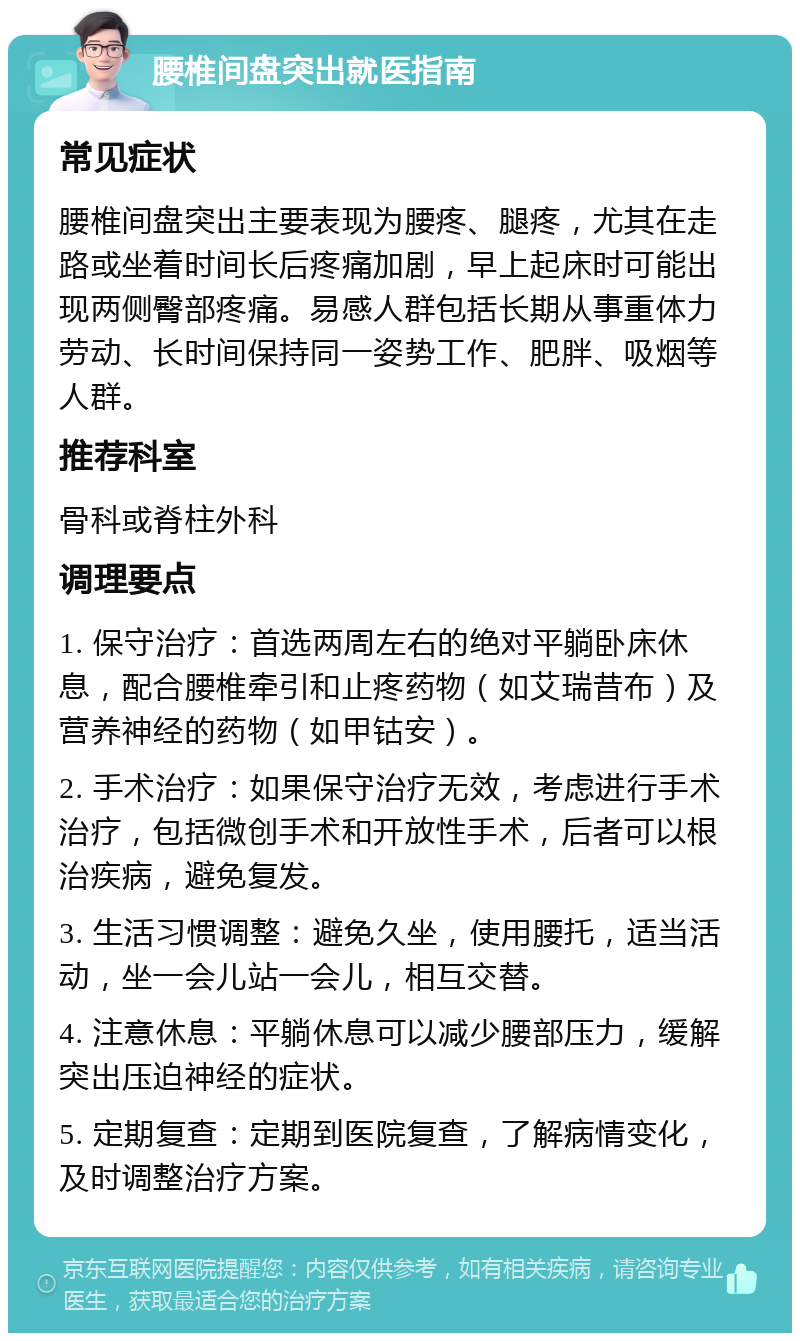 腰椎间盘突出就医指南 常见症状 腰椎间盘突出主要表现为腰疼、腿疼，尤其在走路或坐着时间长后疼痛加剧，早上起床时可能出现两侧臀部疼痛。易感人群包括长期从事重体力劳动、长时间保持同一姿势工作、肥胖、吸烟等人群。 推荐科室 骨科或脊柱外科 调理要点 1. 保守治疗：首选两周左右的绝对平躺卧床休息，配合腰椎牵引和止疼药物（如艾瑞昔布）及营养神经的药物（如甲钴安）。 2. 手术治疗：如果保守治疗无效，考虑进行手术治疗，包括微创手术和开放性手术，后者可以根治疾病，避免复发。 3. 生活习惯调整：避免久坐，使用腰托，适当活动，坐一会儿站一会儿，相互交替。 4. 注意休息：平躺休息可以减少腰部压力，缓解突出压迫神经的症状。 5. 定期复查：定期到医院复查，了解病情变化，及时调整治疗方案。