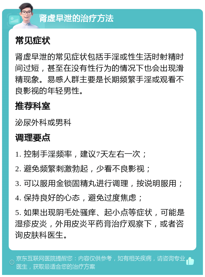 肾虚早泄的治疗方法 常见症状 肾虚早泄的常见症状包括手淫或性生活时射精时间过短，甚至在没有性行为的情况下也会出现滑精现象。易感人群主要是长期频繁手淫或观看不良影视的年轻男性。 推荐科室 泌尿外科或男科 调理要点 1. 控制手淫频率，建议7天左右一次； 2. 避免频繁刺激勃起，少看不良影视； 3. 可以服用金锁固精丸进行调理，按说明服用； 4. 保持良好的心态，避免过度焦虑； 5. 如果出现阴毛处骚痒、起小点等症状，可能是湿疹皮炎，外用皮炎平药膏治疗观察下，或者咨询皮肤科医生。