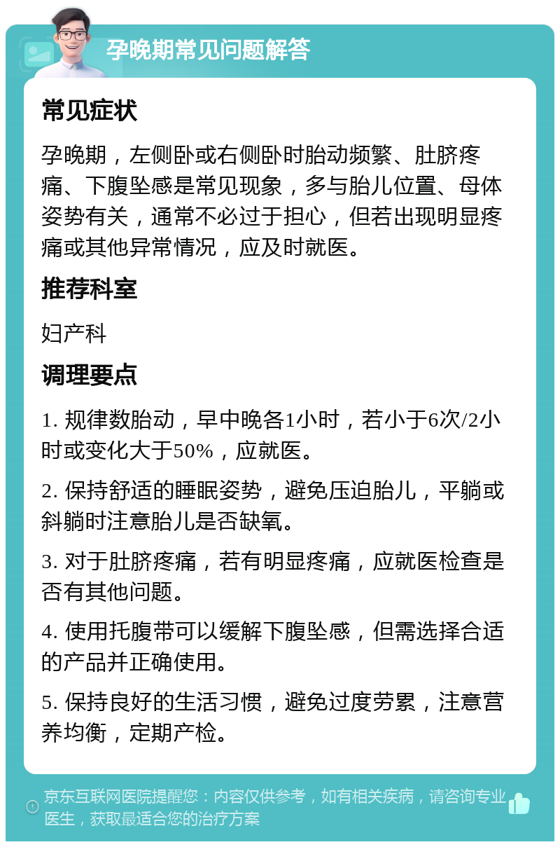 孕晚期常见问题解答 常见症状 孕晚期，左侧卧或右侧卧时胎动频繁、肚脐疼痛、下腹坠感是常见现象，多与胎儿位置、母体姿势有关，通常不必过于担心，但若出现明显疼痛或其他异常情况，应及时就医。 推荐科室 妇产科 调理要点 1. 规律数胎动，早中晚各1小时，若小于6次/2小时或变化大于50%，应就医。 2. 保持舒适的睡眠姿势，避免压迫胎儿，平躺或斜躺时注意胎儿是否缺氧。 3. 对于肚脐疼痛，若有明显疼痛，应就医检查是否有其他问题。 4. 使用托腹带可以缓解下腹坠感，但需选择合适的产品并正确使用。 5. 保持良好的生活习惯，避免过度劳累，注意营养均衡，定期产检。