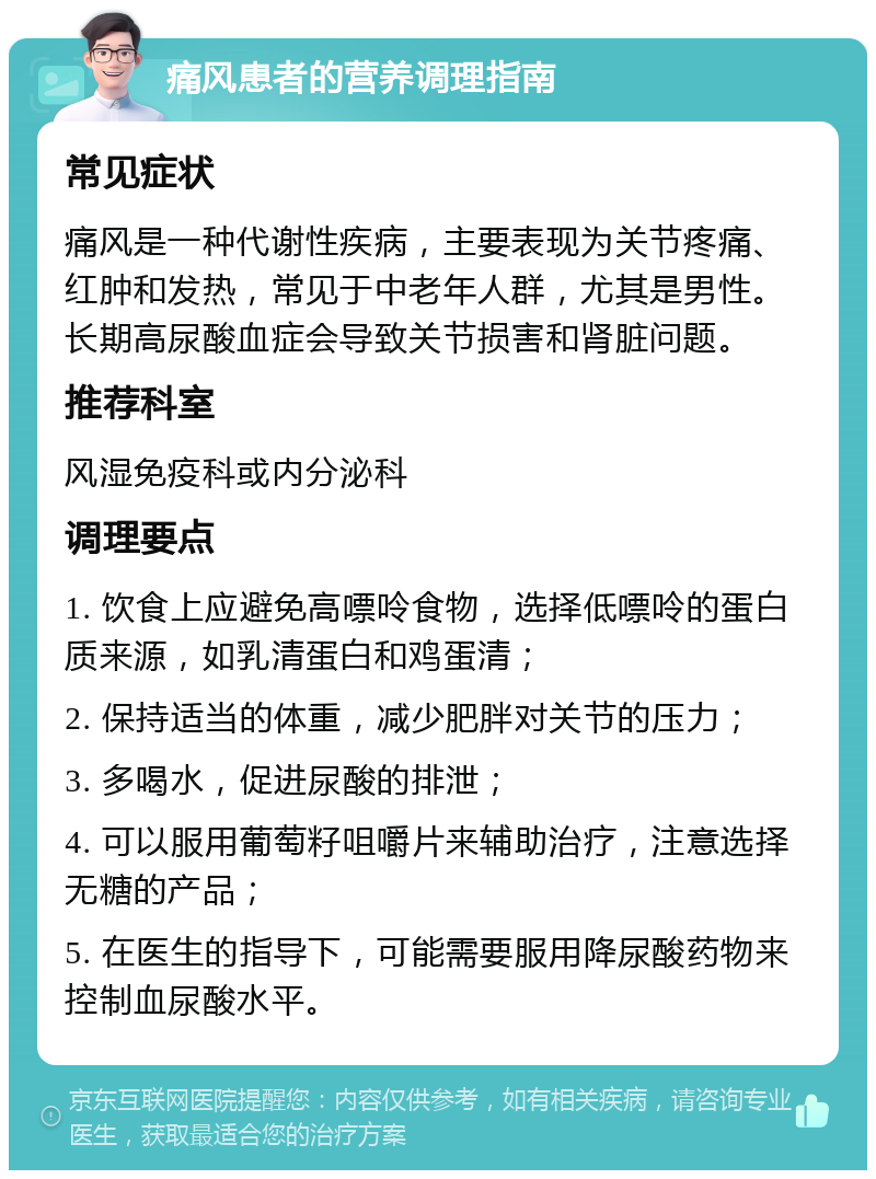 痛风患者的营养调理指南 常见症状 痛风是一种代谢性疾病，主要表现为关节疼痛、红肿和发热，常见于中老年人群，尤其是男性。长期高尿酸血症会导致关节损害和肾脏问题。 推荐科室 风湿免疫科或内分泌科 调理要点 1. 饮食上应避免高嘌呤食物，选择低嘌呤的蛋白质来源，如乳清蛋白和鸡蛋清； 2. 保持适当的体重，减少肥胖对关节的压力； 3. 多喝水，促进尿酸的排泄； 4. 可以服用葡萄籽咀嚼片来辅助治疗，注意选择无糖的产品； 5. 在医生的指导下，可能需要服用降尿酸药物来控制血尿酸水平。