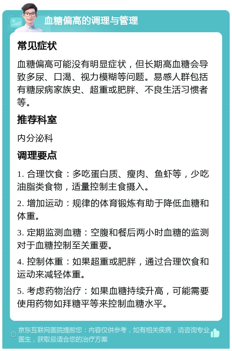 血糖偏高的调理与管理 常见症状 血糖偏高可能没有明显症状，但长期高血糖会导致多尿、口渴、视力模糊等问题。易感人群包括有糖尿病家族史、超重或肥胖、不良生活习惯者等。 推荐科室 内分泌科 调理要点 1. 合理饮食：多吃蛋白质、瘦肉、鱼虾等，少吃油脂类食物，适量控制主食摄入。 2. 增加运动：规律的体育锻炼有助于降低血糖和体重。 3. 定期监测血糖：空腹和餐后两小时血糖的监测对于血糖控制至关重要。 4. 控制体重：如果超重或肥胖，通过合理饮食和运动来减轻体重。 5. 考虑药物治疗：如果血糖持续升高，可能需要使用药物如拜糖平等来控制血糖水平。