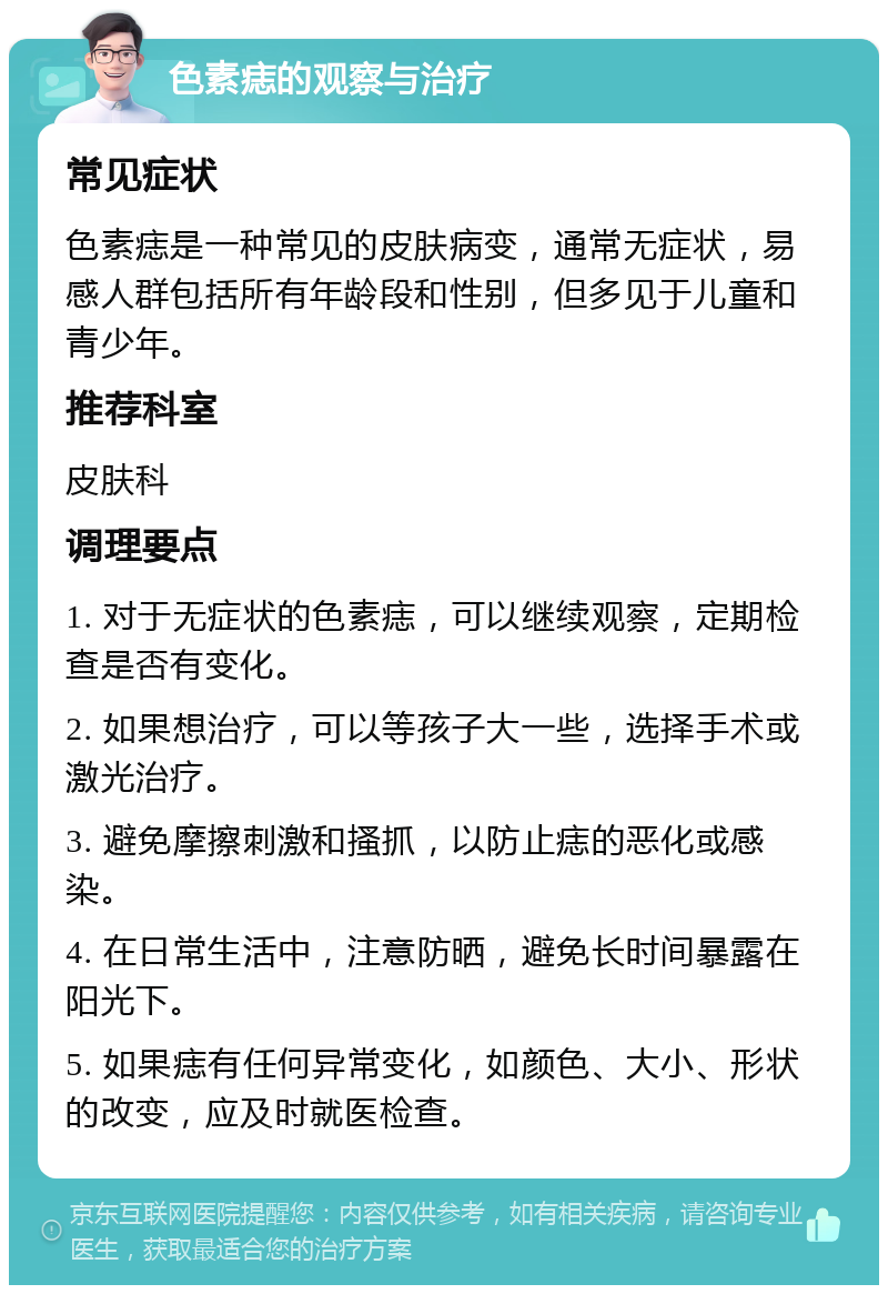 色素痣的观察与治疗 常见症状 色素痣是一种常见的皮肤病变，通常无症状，易感人群包括所有年龄段和性别，但多见于儿童和青少年。 推荐科室 皮肤科 调理要点 1. 对于无症状的色素痣，可以继续观察，定期检查是否有变化。 2. 如果想治疗，可以等孩子大一些，选择手术或激光治疗。 3. 避免摩擦刺激和搔抓，以防止痣的恶化或感染。 4. 在日常生活中，注意防晒，避免长时间暴露在阳光下。 5. 如果痣有任何异常变化，如颜色、大小、形状的改变，应及时就医检查。