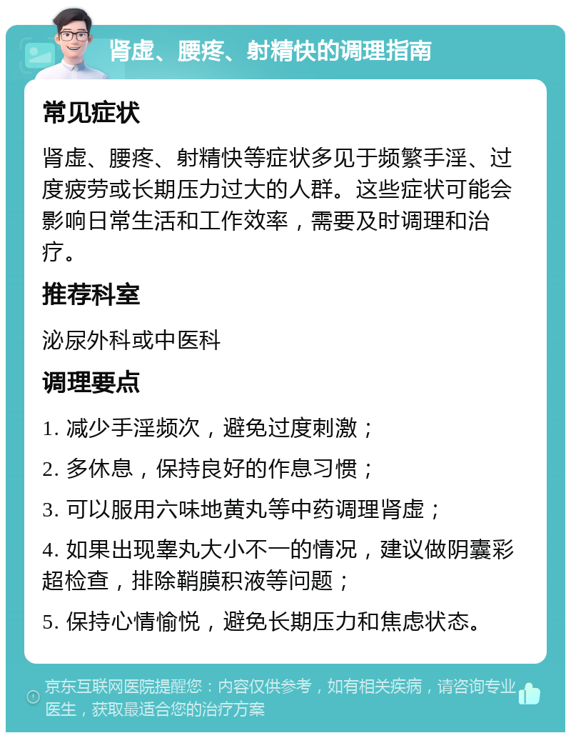 肾虚、腰疼、射精快的调理指南 常见症状 肾虚、腰疼、射精快等症状多见于频繁手淫、过度疲劳或长期压力过大的人群。这些症状可能会影响日常生活和工作效率，需要及时调理和治疗。 推荐科室 泌尿外科或中医科 调理要点 1. 减少手淫频次，避免过度刺激； 2. 多休息，保持良好的作息习惯； 3. 可以服用六味地黄丸等中药调理肾虚； 4. 如果出现睾丸大小不一的情况，建议做阴囊彩超检查，排除鞘膜积液等问题； 5. 保持心情愉悦，避免长期压力和焦虑状态。