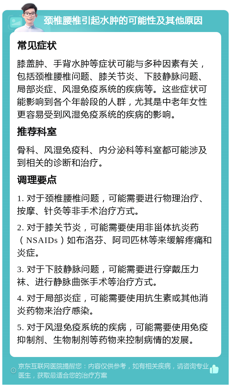 颈椎腰椎引起水肿的可能性及其他原因 常见症状 膝盖肿、手背水肿等症状可能与多种因素有关，包括颈椎腰椎问题、膝关节炎、下肢静脉问题、局部炎症、风湿免疫系统的疾病等。这些症状可能影响到各个年龄段的人群，尤其是中老年女性更容易受到风湿免疫系统的疾病的影响。 推荐科室 骨科、风湿免疫科、内分泌科等科室都可能涉及到相关的诊断和治疗。 调理要点 1. 对于颈椎腰椎问题，可能需要进行物理治疗、按摩、针灸等非手术治疗方式。 2. 对于膝关节炎，可能需要使用非甾体抗炎药（NSAIDs）如布洛芬、阿司匹林等来缓解疼痛和炎症。 3. 对于下肢静脉问题，可能需要进行穿戴压力袜、进行静脉曲张手术等治疗方式。 4. 对于局部炎症，可能需要使用抗生素或其他消炎药物来治疗感染。 5. 对于风湿免疫系统的疾病，可能需要使用免疫抑制剂、生物制剂等药物来控制病情的发展。