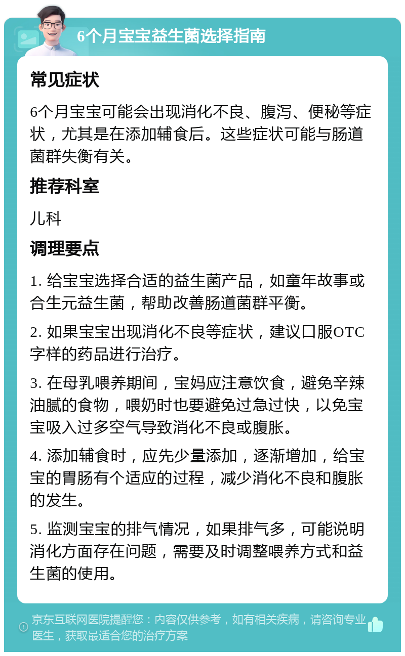 6个月宝宝益生菌选择指南 常见症状 6个月宝宝可能会出现消化不良、腹泻、便秘等症状，尤其是在添加辅食后。这些症状可能与肠道菌群失衡有关。 推荐科室 儿科 调理要点 1. 给宝宝选择合适的益生菌产品，如童年故事或合生元益生菌，帮助改善肠道菌群平衡。 2. 如果宝宝出现消化不良等症状，建议口服OTC字样的药品进行治疗。 3. 在母乳喂养期间，宝妈应注意饮食，避免辛辣油腻的食物，喂奶时也要避免过急过快，以免宝宝吸入过多空气导致消化不良或腹胀。 4. 添加辅食时，应先少量添加，逐渐增加，给宝宝的胃肠有个适应的过程，减少消化不良和腹胀的发生。 5. 监测宝宝的排气情况，如果排气多，可能说明消化方面存在问题，需要及时调整喂养方式和益生菌的使用。