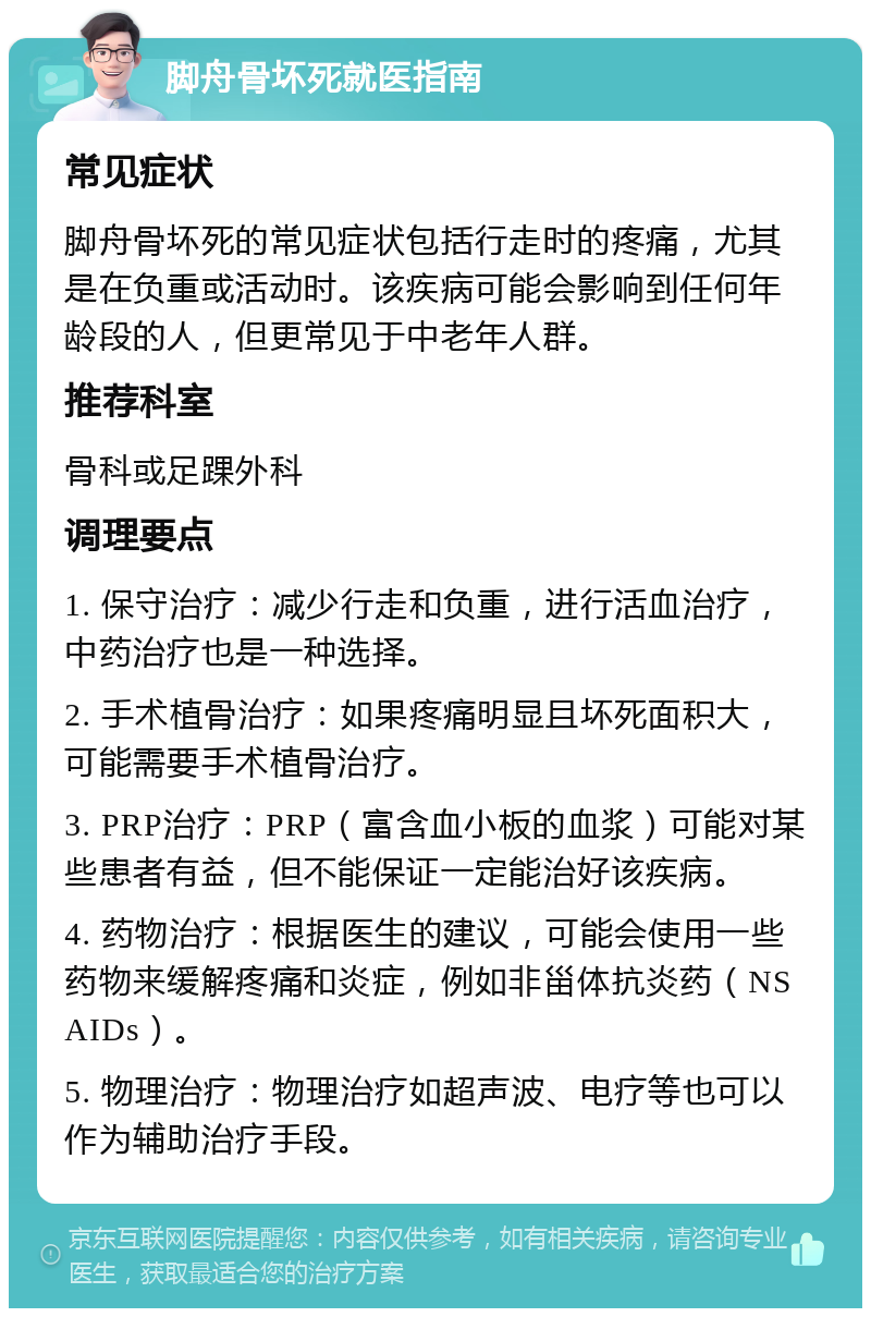 脚舟骨坏死就医指南 常见症状 脚舟骨坏死的常见症状包括行走时的疼痛，尤其是在负重或活动时。该疾病可能会影响到任何年龄段的人，但更常见于中老年人群。 推荐科室 骨科或足踝外科 调理要点 1. 保守治疗：减少行走和负重，进行活血治疗，中药治疗也是一种选择。 2. 手术植骨治疗：如果疼痛明显且坏死面积大，可能需要手术植骨治疗。 3. PRP治疗：PRP（富含血小板的血浆）可能对某些患者有益，但不能保证一定能治好该疾病。 4. 药物治疗：根据医生的建议，可能会使用一些药物来缓解疼痛和炎症，例如非甾体抗炎药（NSAIDs）。 5. 物理治疗：物理治疗如超声波、电疗等也可以作为辅助治疗手段。