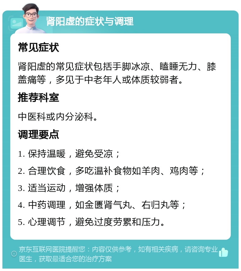 肾阳虚的症状与调理 常见症状 肾阳虚的常见症状包括手脚冰凉、瞌睡无力、膝盖痛等，多见于中老年人或体质较弱者。 推荐科室 中医科或内分泌科。 调理要点 1. 保持温暖，避免受凉； 2. 合理饮食，多吃温补食物如羊肉、鸡肉等； 3. 适当运动，增强体质； 4. 中药调理，如金匮肾气丸、右归丸等； 5. 心理调节，避免过度劳累和压力。