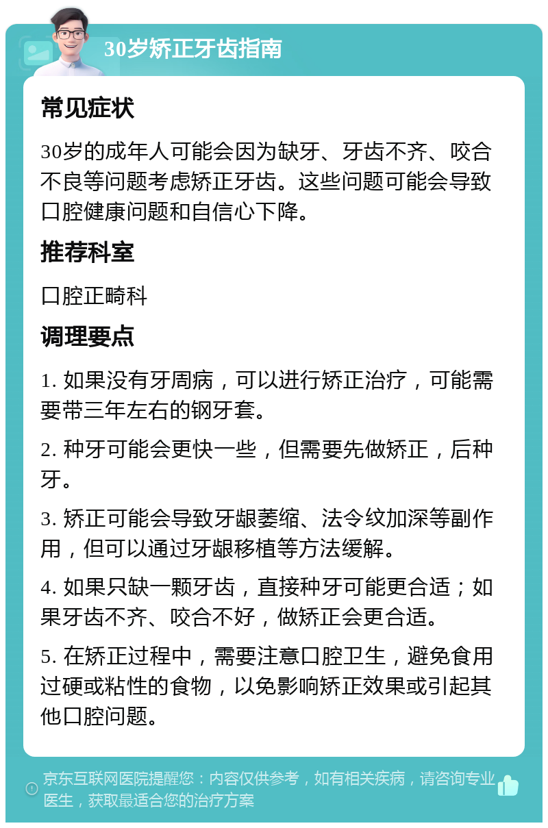 30岁矫正牙齿指南 常见症状 30岁的成年人可能会因为缺牙、牙齿不齐、咬合不良等问题考虑矫正牙齿。这些问题可能会导致口腔健康问题和自信心下降。 推荐科室 口腔正畸科 调理要点 1. 如果没有牙周病，可以进行矫正治疗，可能需要带三年左右的钢牙套。 2. 种牙可能会更快一些，但需要先做矫正，后种牙。 3. 矫正可能会导致牙龈萎缩、法令纹加深等副作用，但可以通过牙龈移植等方法缓解。 4. 如果只缺一颗牙齿，直接种牙可能更合适；如果牙齿不齐、咬合不好，做矫正会更合适。 5. 在矫正过程中，需要注意口腔卫生，避免食用过硬或粘性的食物，以免影响矫正效果或引起其他口腔问题。