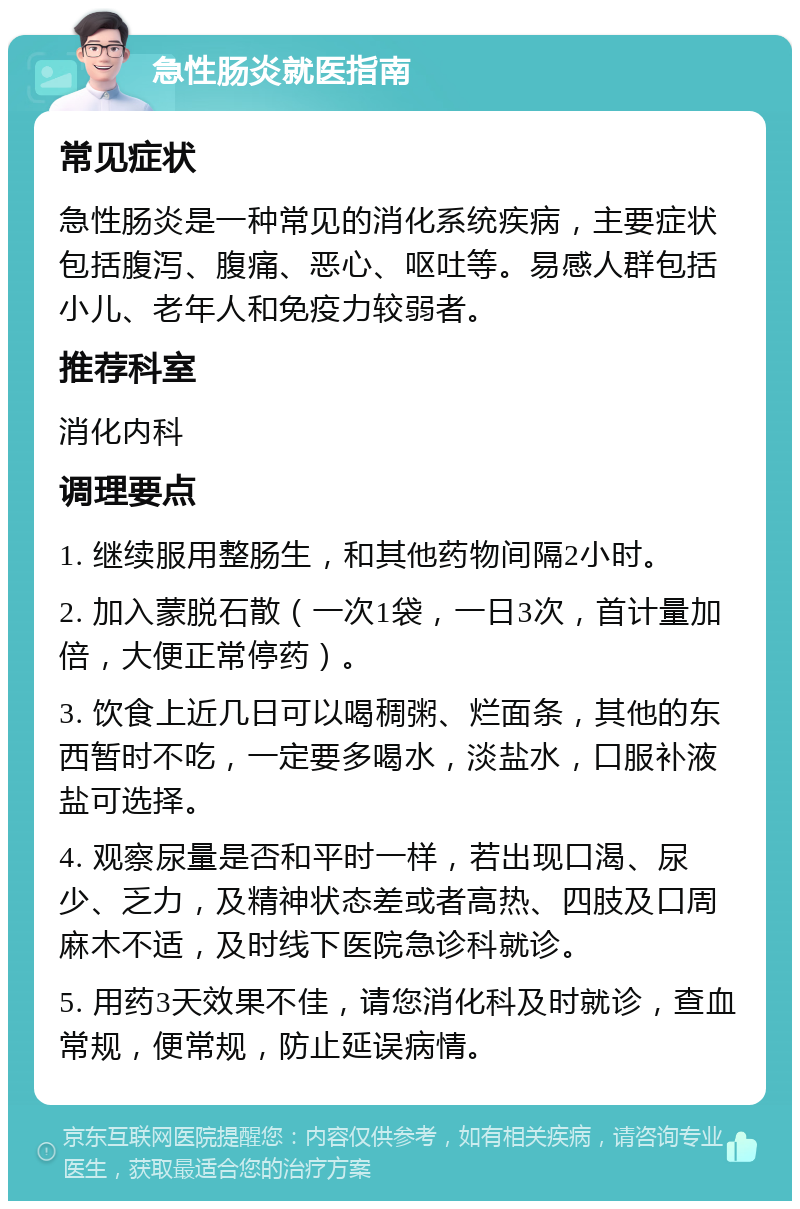 急性肠炎就医指南 常见症状 急性肠炎是一种常见的消化系统疾病，主要症状包括腹泻、腹痛、恶心、呕吐等。易感人群包括小儿、老年人和免疫力较弱者。 推荐科室 消化内科 调理要点 1. 继续服用整肠生，和其他药物间隔2小时。 2. 加入蒙脱石散（一次1袋，一日3次，首计量加倍，大便正常停药）。 3. 饮食上近几日可以喝稠粥、烂面条，其他的东西暂时不吃，一定要多喝水，淡盐水，口服补液盐可选择。 4. 观察尿量是否和平时一样，若出现口渴、尿少、乏力，及精神状态差或者高热、四肢及口周麻木不适，及时线下医院急诊科就诊。 5. 用药3天效果不佳，请您消化科及时就诊，查血常规，便常规，防止延误病情。