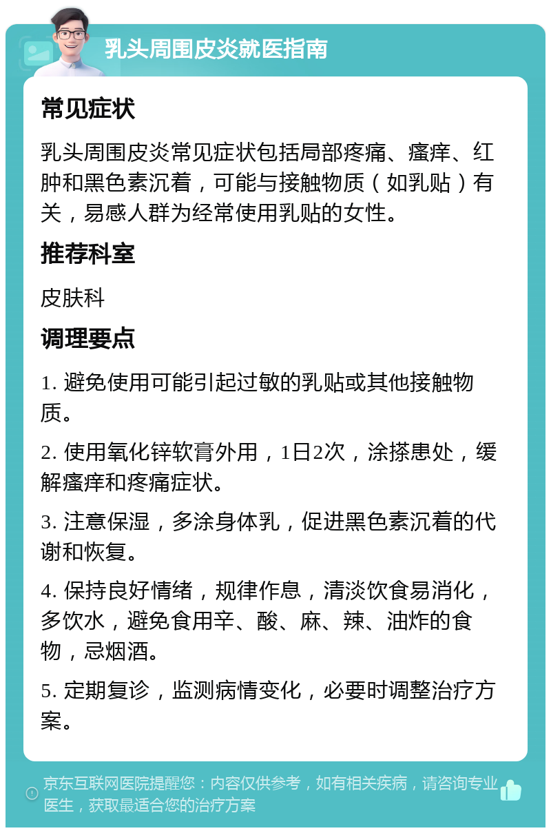 乳头周围皮炎就医指南 常见症状 乳头周围皮炎常见症状包括局部疼痛、瘙痒、红肿和黑色素沉着，可能与接触物质（如乳贴）有关，易感人群为经常使用乳贴的女性。 推荐科室 皮肤科 调理要点 1. 避免使用可能引起过敏的乳贴或其他接触物质。 2. 使用氧化锌软膏外用，1日2次，涂搽患处，缓解瘙痒和疼痛症状。 3. 注意保湿，多涂身体乳，促进黑色素沉着的代谢和恢复。 4. 保持良好情绪，规律作息，清淡饮食易消化，多饮水，避免食用辛、酸、麻、辣、油炸的食物，忌烟酒。 5. 定期复诊，监测病情变化，必要时调整治疗方案。