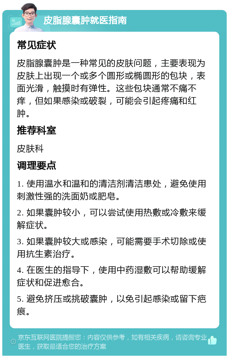 皮脂腺囊肿就医指南 常见症状 皮脂腺囊肿是一种常见的皮肤问题，主要表现为皮肤上出现一个或多个圆形或椭圆形的包块，表面光滑，触摸时有弹性。这些包块通常不痛不痒，但如果感染或破裂，可能会引起疼痛和红肿。 推荐科室 皮肤科 调理要点 1. 使用温水和温和的清洁剂清洁患处，避免使用刺激性强的洗面奶或肥皂。 2. 如果囊肿较小，可以尝试使用热敷或冷敷来缓解症状。 3. 如果囊肿较大或感染，可能需要手术切除或使用抗生素治疗。 4. 在医生的指导下，使用中药湿敷可以帮助缓解症状和促进愈合。 5. 避免挤压或挑破囊肿，以免引起感染或留下疤痕。