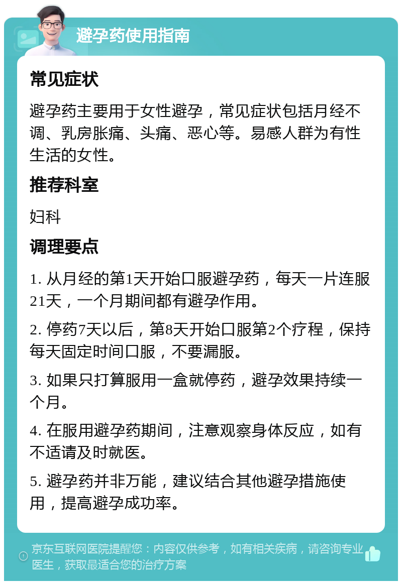 避孕药使用指南 常见症状 避孕药主要用于女性避孕，常见症状包括月经不调、乳房胀痛、头痛、恶心等。易感人群为有性生活的女性。 推荐科室 妇科 调理要点 1. 从月经的第1天开始口服避孕药，每天一片连服21天，一个月期间都有避孕作用。 2. 停药7天以后，第8天开始口服第2个疗程，保持每天固定时间口服，不要漏服。 3. 如果只打算服用一盒就停药，避孕效果持续一个月。 4. 在服用避孕药期间，注意观察身体反应，如有不适请及时就医。 5. 避孕药并非万能，建议结合其他避孕措施使用，提高避孕成功率。