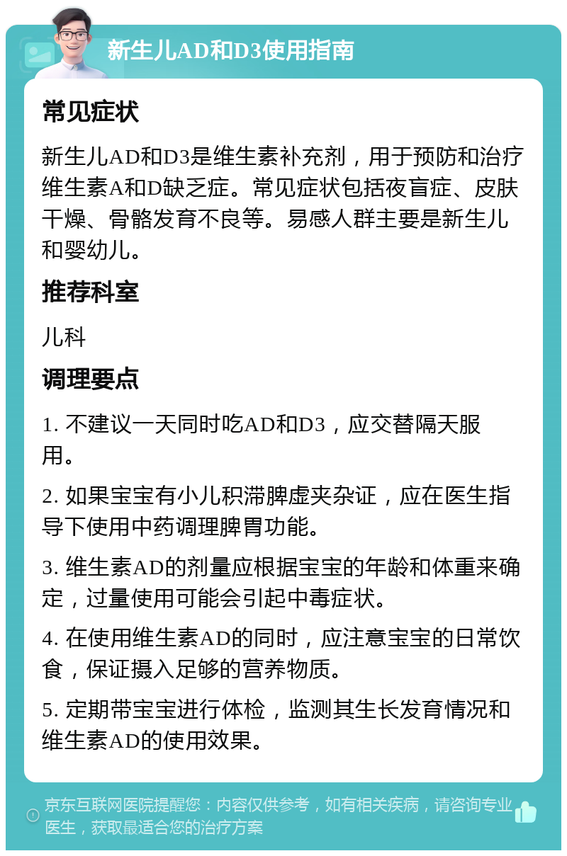 新生儿AD和D3使用指南 常见症状 新生儿AD和D3是维生素补充剂，用于预防和治疗维生素A和D缺乏症。常见症状包括夜盲症、皮肤干燥、骨骼发育不良等。易感人群主要是新生儿和婴幼儿。 推荐科室 儿科 调理要点 1. 不建议一天同时吃AD和D3，应交替隔天服用。 2. 如果宝宝有小儿积滞脾虚夹杂证，应在医生指导下使用中药调理脾胃功能。 3. 维生素AD的剂量应根据宝宝的年龄和体重来确定，过量使用可能会引起中毒症状。 4. 在使用维生素AD的同时，应注意宝宝的日常饮食，保证摄入足够的营养物质。 5. 定期带宝宝进行体检，监测其生长发育情况和维生素AD的使用效果。