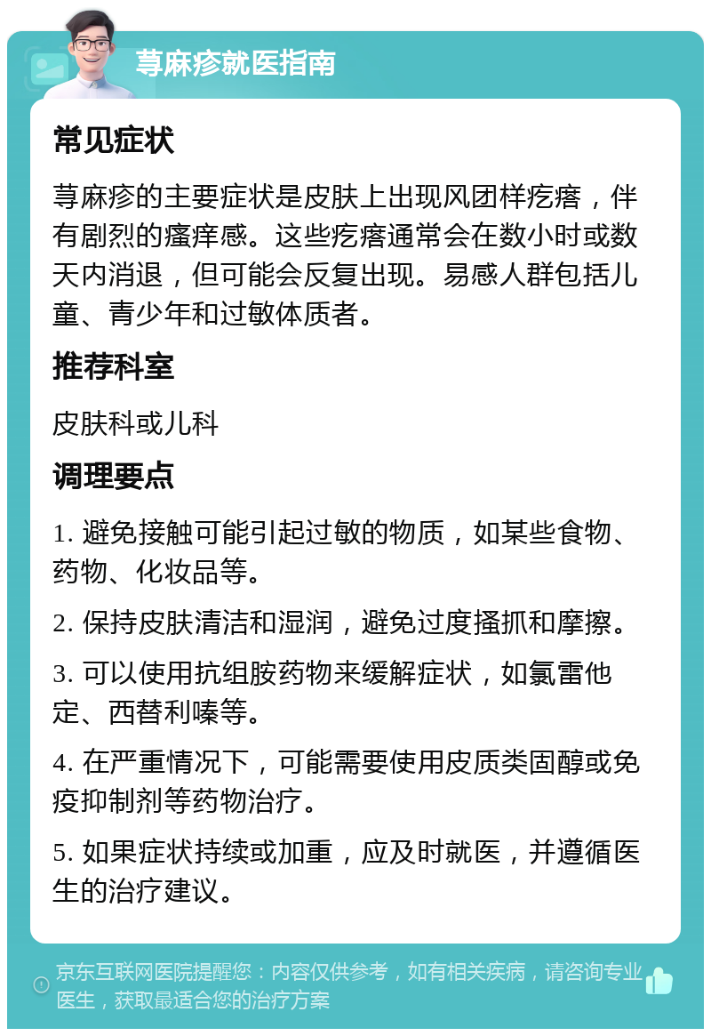 荨麻疹就医指南 常见症状 荨麻疹的主要症状是皮肤上出现风团样疙瘩，伴有剧烈的瘙痒感。这些疙瘩通常会在数小时或数天内消退，但可能会反复出现。易感人群包括儿童、青少年和过敏体质者。 推荐科室 皮肤科或儿科 调理要点 1. 避免接触可能引起过敏的物质，如某些食物、药物、化妆品等。 2. 保持皮肤清洁和湿润，避免过度搔抓和摩擦。 3. 可以使用抗组胺药物来缓解症状，如氯雷他定、西替利嗪等。 4. 在严重情况下，可能需要使用皮质类固醇或免疫抑制剂等药物治疗。 5. 如果症状持续或加重，应及时就医，并遵循医生的治疗建议。