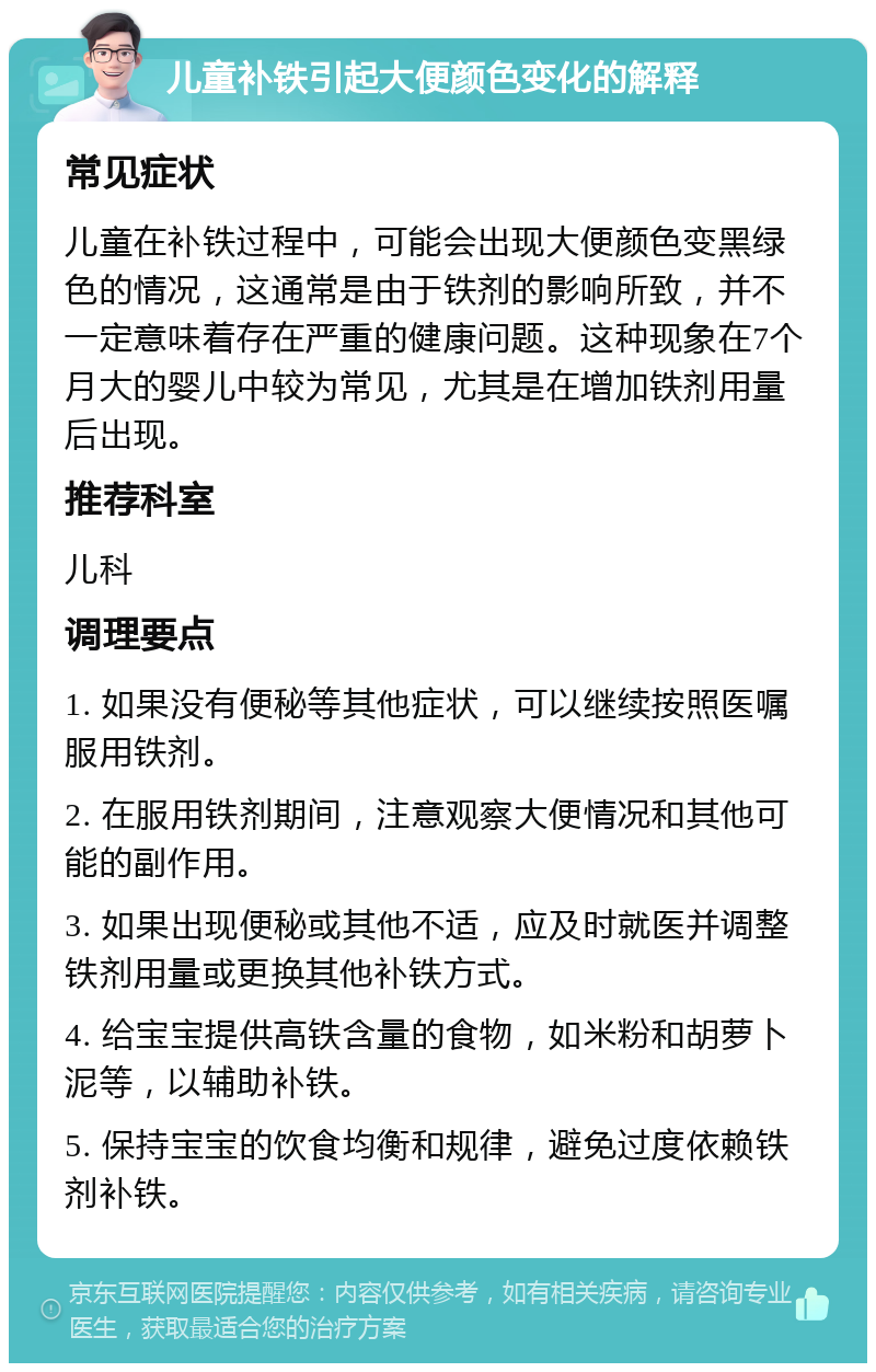 儿童补铁引起大便颜色变化的解释 常见症状 儿童在补铁过程中，可能会出现大便颜色变黑绿色的情况，这通常是由于铁剂的影响所致，并不一定意味着存在严重的健康问题。这种现象在7个月大的婴儿中较为常见，尤其是在增加铁剂用量后出现。 推荐科室 儿科 调理要点 1. 如果没有便秘等其他症状，可以继续按照医嘱服用铁剂。 2. 在服用铁剂期间，注意观察大便情况和其他可能的副作用。 3. 如果出现便秘或其他不适，应及时就医并调整铁剂用量或更换其他补铁方式。 4. 给宝宝提供高铁含量的食物，如米粉和胡萝卜泥等，以辅助补铁。 5. 保持宝宝的饮食均衡和规律，避免过度依赖铁剂补铁。