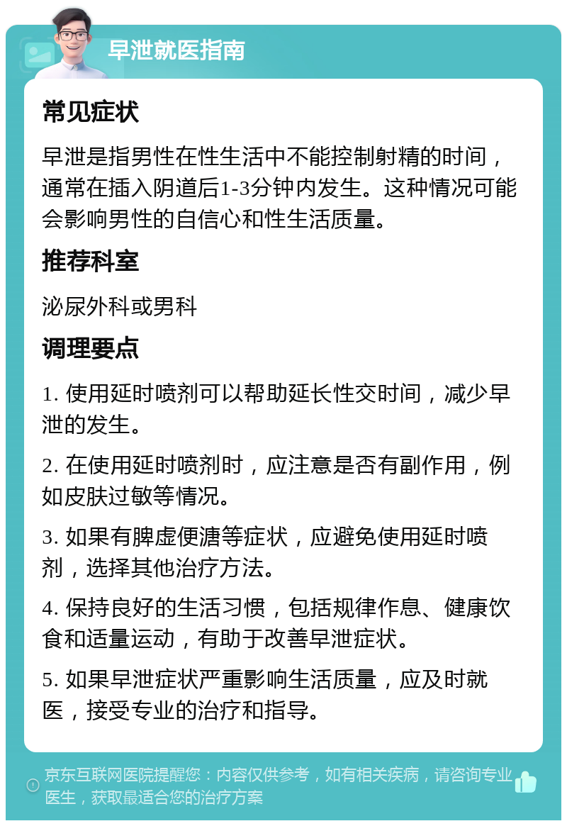 早泄就医指南 常见症状 早泄是指男性在性生活中不能控制射精的时间，通常在插入阴道后1-3分钟内发生。这种情况可能会影响男性的自信心和性生活质量。 推荐科室 泌尿外科或男科 调理要点 1. 使用延时喷剂可以帮助延长性交时间，减少早泄的发生。 2. 在使用延时喷剂时，应注意是否有副作用，例如皮肤过敏等情况。 3. 如果有脾虚便溏等症状，应避免使用延时喷剂，选择其他治疗方法。 4. 保持良好的生活习惯，包括规律作息、健康饮食和适量运动，有助于改善早泄症状。 5. 如果早泄症状严重影响生活质量，应及时就医，接受专业的治疗和指导。