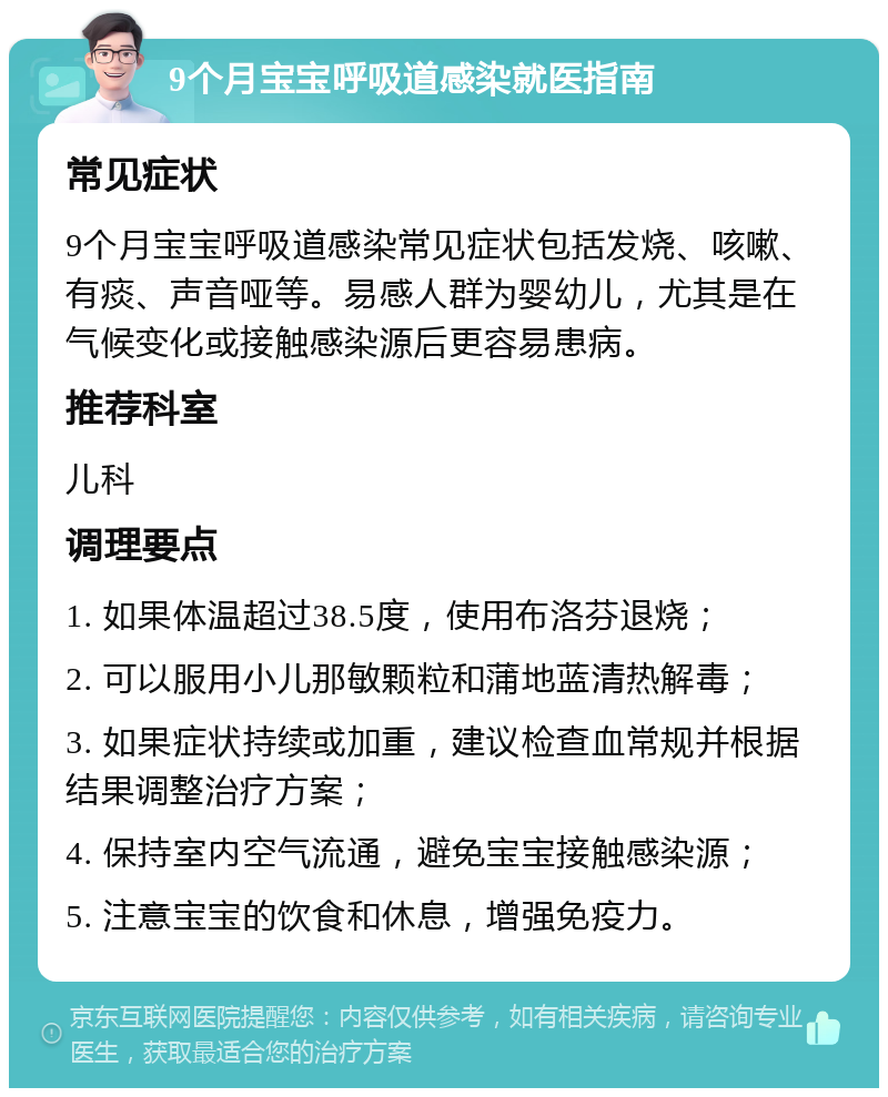 9个月宝宝呼吸道感染就医指南 常见症状 9个月宝宝呼吸道感染常见症状包括发烧、咳嗽、有痰、声音哑等。易感人群为婴幼儿，尤其是在气候变化或接触感染源后更容易患病。 推荐科室 儿科 调理要点 1. 如果体温超过38.5度，使用布洛芬退烧； 2. 可以服用小儿那敏颗粒和蒲地蓝清热解毒； 3. 如果症状持续或加重，建议检查血常规并根据结果调整治疗方案； 4. 保持室内空气流通，避免宝宝接触感染源； 5. 注意宝宝的饮食和休息，增强免疫力。