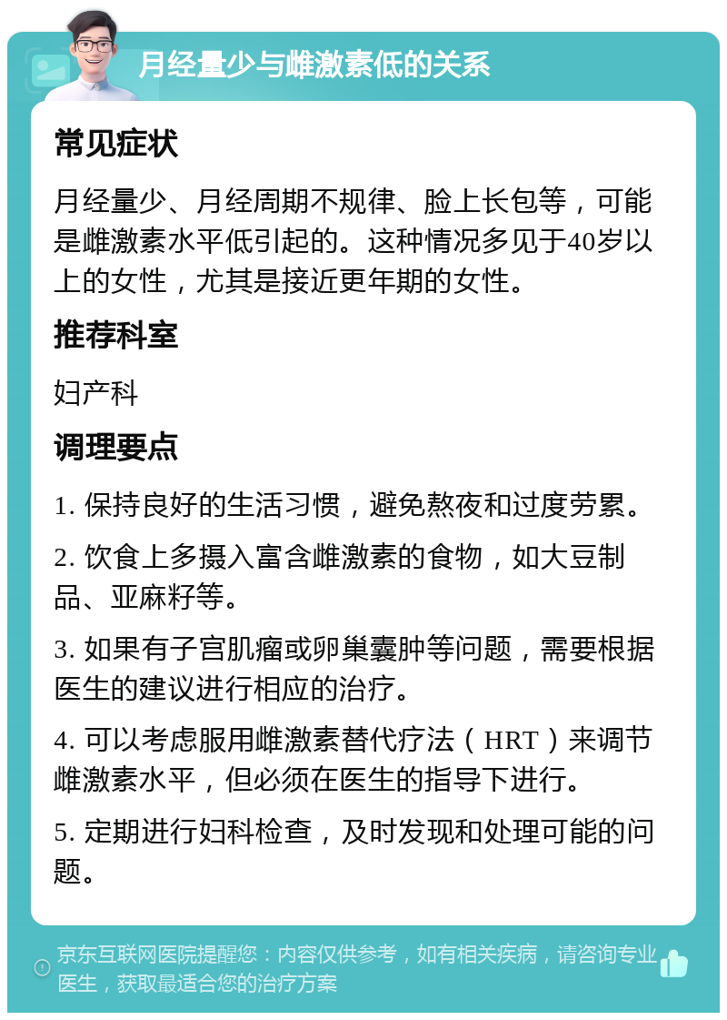 月经量少与雌激素低的关系 常见症状 月经量少、月经周期不规律、脸上长包等，可能是雌激素水平低引起的。这种情况多见于40岁以上的女性，尤其是接近更年期的女性。 推荐科室 妇产科 调理要点 1. 保持良好的生活习惯，避免熬夜和过度劳累。 2. 饮食上多摄入富含雌激素的食物，如大豆制品、亚麻籽等。 3. 如果有子宫肌瘤或卵巢囊肿等问题，需要根据医生的建议进行相应的治疗。 4. 可以考虑服用雌激素替代疗法（HRT）来调节雌激素水平，但必须在医生的指导下进行。 5. 定期进行妇科检查，及时发现和处理可能的问题。