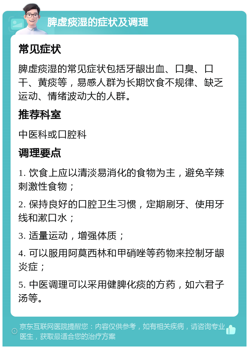 脾虚痰湿的症状及调理 常见症状 脾虚痰湿的常见症状包括牙龈出血、口臭、口干、黄痰等，易感人群为长期饮食不规律、缺乏运动、情绪波动大的人群。 推荐科室 中医科或口腔科 调理要点 1. 饮食上应以清淡易消化的食物为主，避免辛辣刺激性食物； 2. 保持良好的口腔卫生习惯，定期刷牙、使用牙线和漱口水； 3. 适量运动，增强体质； 4. 可以服用阿莫西林和甲硝唑等药物来控制牙龈炎症； 5. 中医调理可以采用健脾化痰的方药，如六君子汤等。