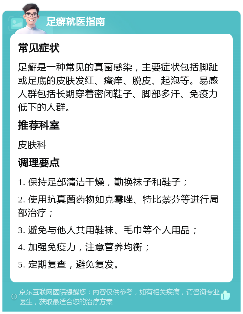 足癣就医指南 常见症状 足癣是一种常见的真菌感染，主要症状包括脚趾或足底的皮肤发红、瘙痒、脱皮、起泡等。易感人群包括长期穿着密闭鞋子、脚部多汗、免疫力低下的人群。 推荐科室 皮肤科 调理要点 1. 保持足部清洁干燥，勤换袜子和鞋子； 2. 使用抗真菌药物如克霉唑、特比萘芬等进行局部治疗； 3. 避免与他人共用鞋袜、毛巾等个人用品； 4. 加强免疫力，注意营养均衡； 5. 定期复查，避免复发。