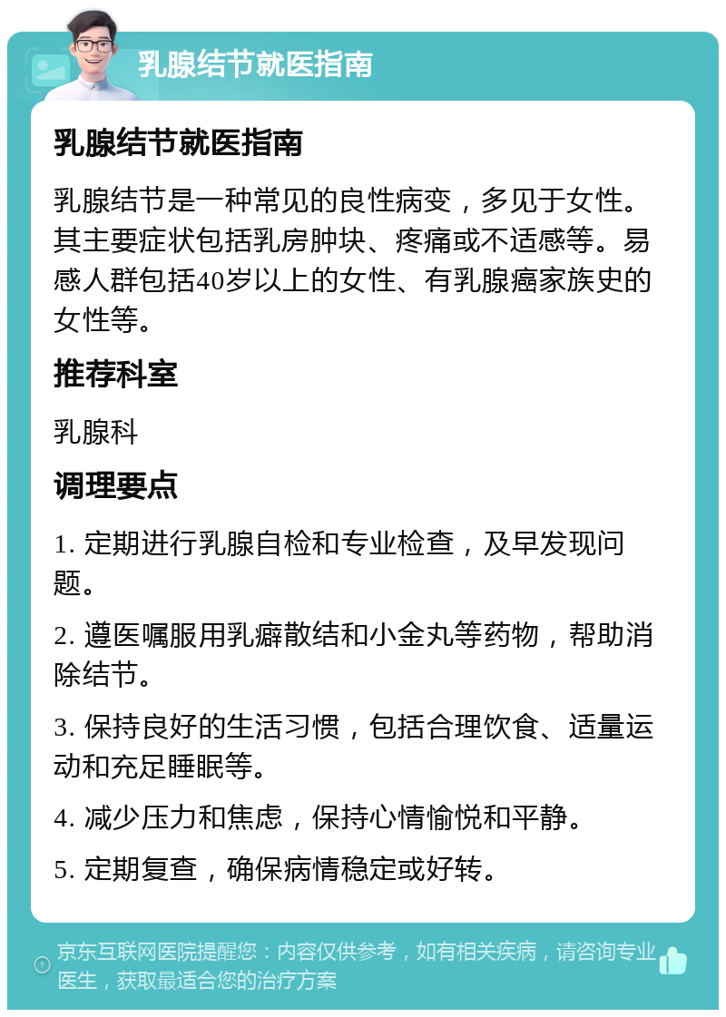 乳腺结节就医指南 乳腺结节就医指南 乳腺结节是一种常见的良性病变，多见于女性。其主要症状包括乳房肿块、疼痛或不适感等。易感人群包括40岁以上的女性、有乳腺癌家族史的女性等。 推荐科室 乳腺科 调理要点 1. 定期进行乳腺自检和专业检查，及早发现问题。 2. 遵医嘱服用乳癖散结和小金丸等药物，帮助消除结节。 3. 保持良好的生活习惯，包括合理饮食、适量运动和充足睡眠等。 4. 减少压力和焦虑，保持心情愉悦和平静。 5. 定期复查，确保病情稳定或好转。