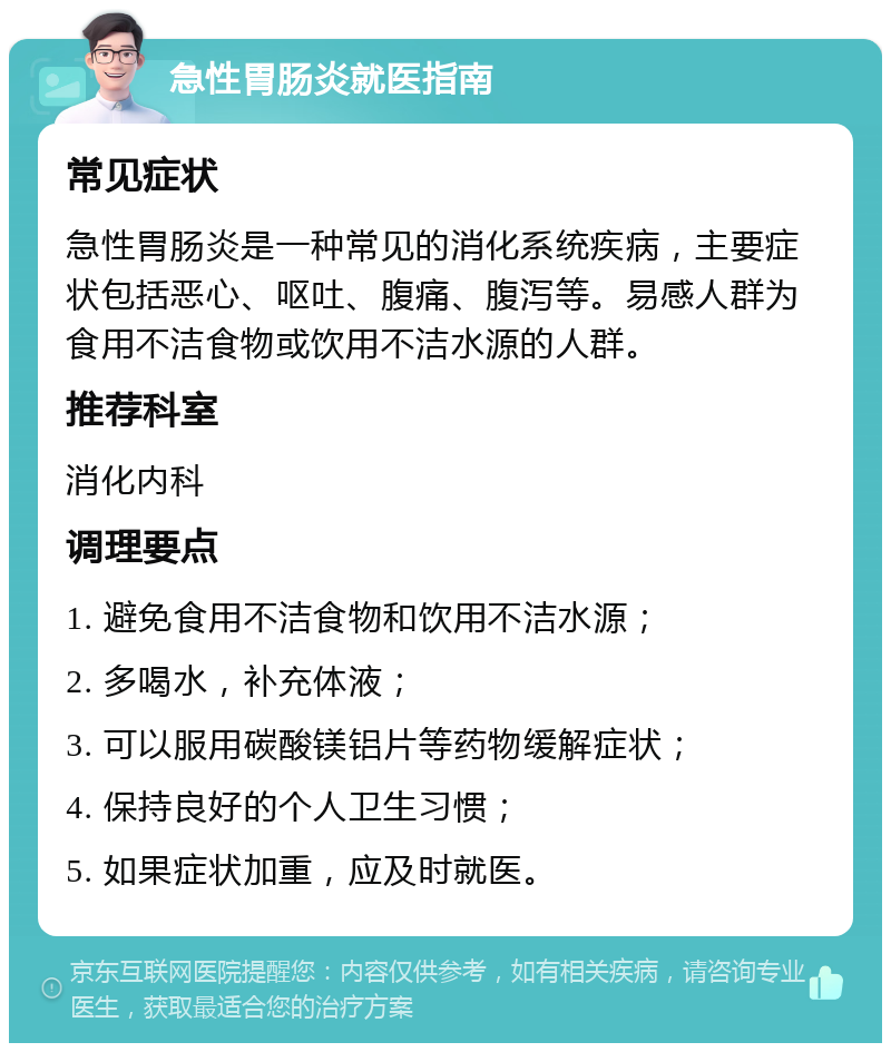 急性胃肠炎就医指南 常见症状 急性胃肠炎是一种常见的消化系统疾病，主要症状包括恶心、呕吐、腹痛、腹泻等。易感人群为食用不洁食物或饮用不洁水源的人群。 推荐科室 消化内科 调理要点 1. 避免食用不洁食物和饮用不洁水源； 2. 多喝水，补充体液； 3. 可以服用碳酸镁铝片等药物缓解症状； 4. 保持良好的个人卫生习惯； 5. 如果症状加重，应及时就医。