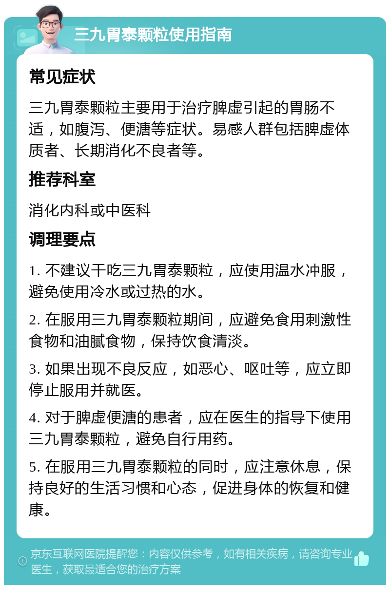 三九胃泰颗粒使用指南 常见症状 三九胃泰颗粒主要用于治疗脾虚引起的胃肠不适，如腹泻、便溏等症状。易感人群包括脾虚体质者、长期消化不良者等。 推荐科室 消化内科或中医科 调理要点 1. 不建议干吃三九胃泰颗粒，应使用温水冲服，避免使用冷水或过热的水。 2. 在服用三九胃泰颗粒期间，应避免食用刺激性食物和油腻食物，保持饮食清淡。 3. 如果出现不良反应，如恶心、呕吐等，应立即停止服用并就医。 4. 对于脾虚便溏的患者，应在医生的指导下使用三九胃泰颗粒，避免自行用药。 5. 在服用三九胃泰颗粒的同时，应注意休息，保持良好的生活习惯和心态，促进身体的恢复和健康。