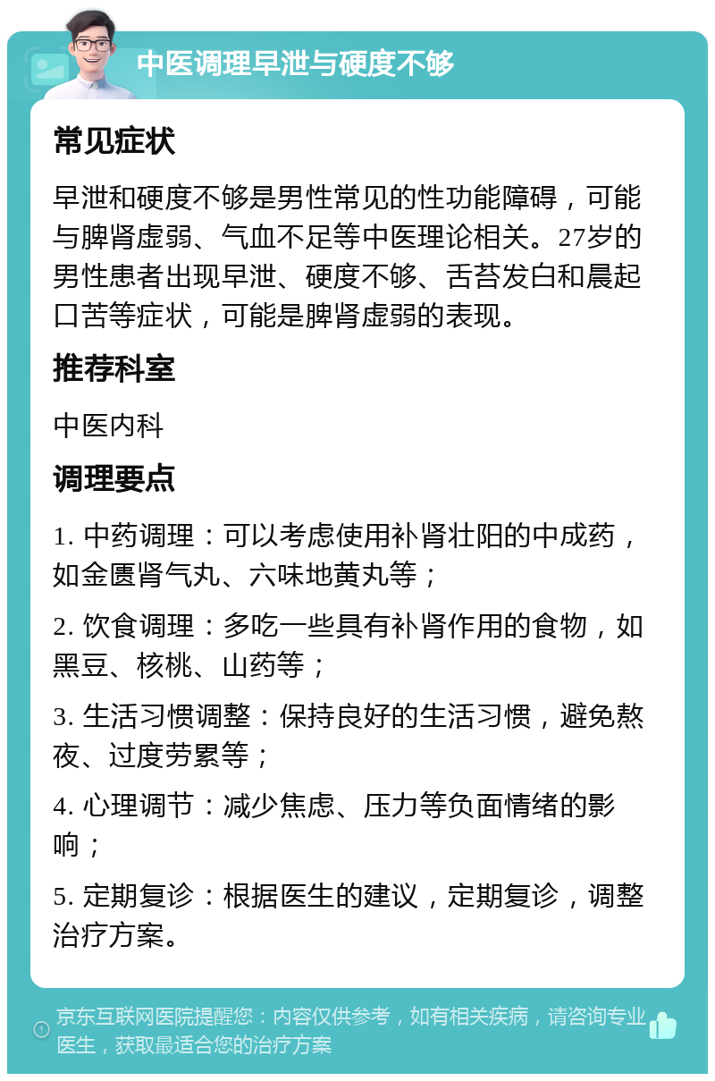 中医调理早泄与硬度不够 常见症状 早泄和硬度不够是男性常见的性功能障碍，可能与脾肾虚弱、气血不足等中医理论相关。27岁的男性患者出现早泄、硬度不够、舌苔发白和晨起口苦等症状，可能是脾肾虚弱的表现。 推荐科室 中医内科 调理要点 1. 中药调理：可以考虑使用补肾壮阳的中成药，如金匮肾气丸、六味地黄丸等； 2. 饮食调理：多吃一些具有补肾作用的食物，如黑豆、核桃、山药等； 3. 生活习惯调整：保持良好的生活习惯，避免熬夜、过度劳累等； 4. 心理调节：减少焦虑、压力等负面情绪的影响； 5. 定期复诊：根据医生的建议，定期复诊，调整治疗方案。