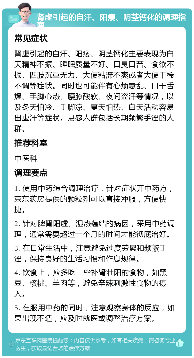 肾虚引起的自汗、阳痿、阴茎钙化的调理指南 常见症状 肾虚引起的自汗、阳痿、阴茎钙化主要表现为白天精神不振、睡眠质量不好、口臭口苦、食欲不振、四肢沉重无力、大便粘滞不爽或者大便干稀不调等症状。同时也可能伴有心烦意乱、口干舌燥、手脚心热、腰膝酸软、夜间盗汗等情况，以及冬天怕冷、手脚凉、夏天怕热、白天活动容易出虚汗等症状。易感人群包括长期频繁手淫的人群。 推荐科室 中医科 调理要点 1. 使用中药综合调理治疗，针对症状开中药方，京东药房提供的颗粒剂可以直接冲服，方便快捷。 2. 针对脾肾阳虚、湿热蕴结的病因，采用中药调理，通常需要超过一个月的时间才能彻底治好。 3. 在日常生活中，注意避免过度劳累和频繁手淫，保持良好的生活习惯和作息规律。 4. 饮食上，应多吃一些补肾壮阳的食物，如黑豆、核桃、羊肉等，避免辛辣刺激性食物的摄入。 5. 在服用中药的同时，注意观察身体的反应，如果出现不适，应及时就医或调整治疗方案。