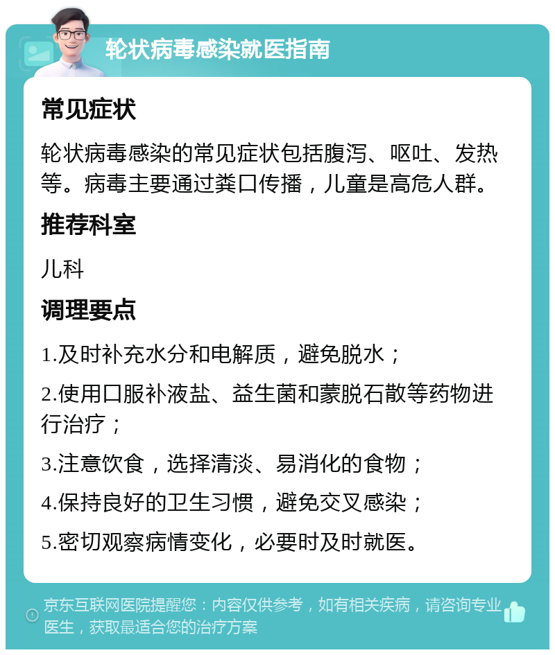 轮状病毒感染就医指南 常见症状 轮状病毒感染的常见症状包括腹泻、呕吐、发热等。病毒主要通过粪口传播，儿童是高危人群。 推荐科室 儿科 调理要点 1.及时补充水分和电解质，避免脱水； 2.使用口服补液盐、益生菌和蒙脱石散等药物进行治疗； 3.注意饮食，选择清淡、易消化的食物； 4.保持良好的卫生习惯，避免交叉感染； 5.密切观察病情变化，必要时及时就医。