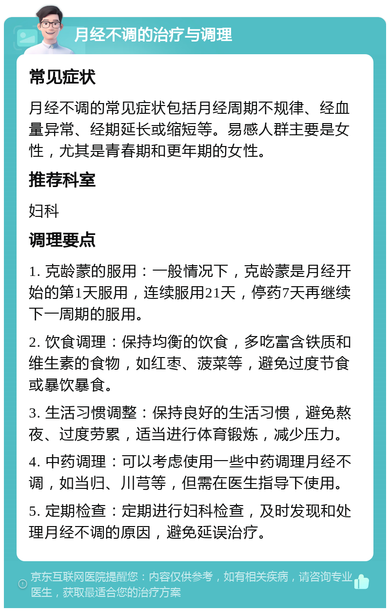 月经不调的治疗与调理 常见症状 月经不调的常见症状包括月经周期不规律、经血量异常、经期延长或缩短等。易感人群主要是女性，尤其是青春期和更年期的女性。 推荐科室 妇科 调理要点 1. 克龄蒙的服用：一般情况下，克龄蒙是月经开始的第1天服用，连续服用21天，停药7天再继续下一周期的服用。 2. 饮食调理：保持均衡的饮食，多吃富含铁质和维生素的食物，如红枣、菠菜等，避免过度节食或暴饮暴食。 3. 生活习惯调整：保持良好的生活习惯，避免熬夜、过度劳累，适当进行体育锻炼，减少压力。 4. 中药调理：可以考虑使用一些中药调理月经不调，如当归、川芎等，但需在医生指导下使用。 5. 定期检查：定期进行妇科检查，及时发现和处理月经不调的原因，避免延误治疗。