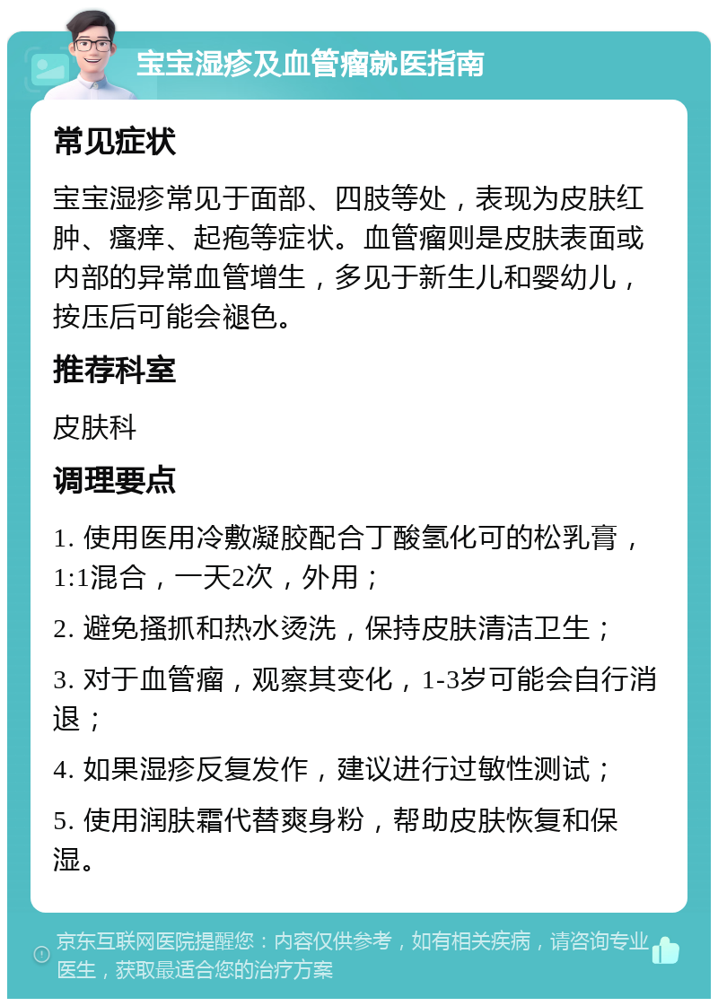 宝宝湿疹及血管瘤就医指南 常见症状 宝宝湿疹常见于面部、四肢等处，表现为皮肤红肿、瘙痒、起疱等症状。血管瘤则是皮肤表面或内部的异常血管增生，多见于新生儿和婴幼儿，按压后可能会褪色。 推荐科室 皮肤科 调理要点 1. 使用医用冷敷凝胶配合丁酸氢化可的松乳膏，1:1混合，一天2次，外用； 2. 避免搔抓和热水烫洗，保持皮肤清洁卫生； 3. 对于血管瘤，观察其变化，1-3岁可能会自行消退； 4. 如果湿疹反复发作，建议进行过敏性测试； 5. 使用润肤霜代替爽身粉，帮助皮肤恢复和保湿。