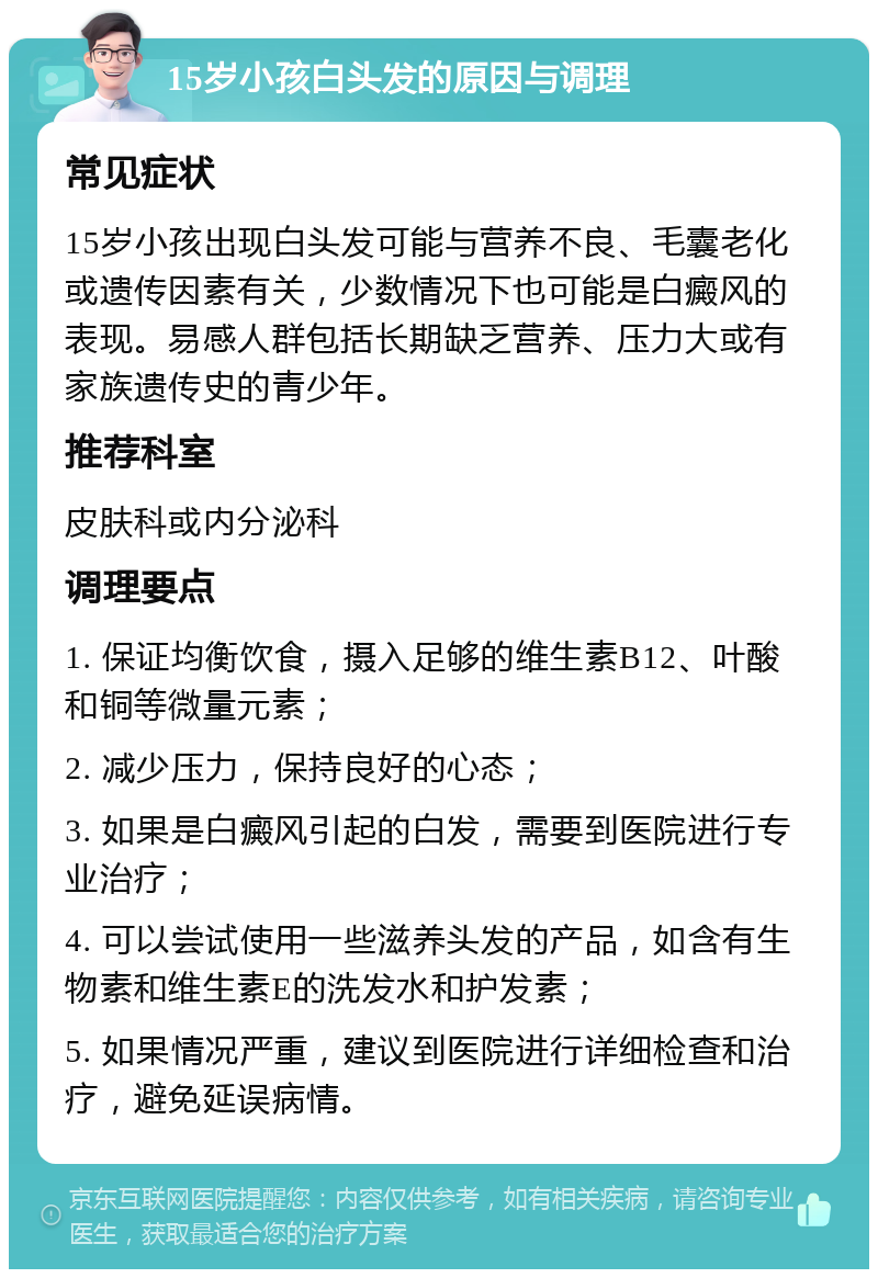 15岁小孩白头发的原因与调理 常见症状 15岁小孩出现白头发可能与营养不良、毛囊老化或遗传因素有关，少数情况下也可能是白癜风的表现。易感人群包括长期缺乏营养、压力大或有家族遗传史的青少年。 推荐科室 皮肤科或内分泌科 调理要点 1. 保证均衡饮食，摄入足够的维生素B12、叶酸和铜等微量元素； 2. 减少压力，保持良好的心态； 3. 如果是白癜风引起的白发，需要到医院进行专业治疗； 4. 可以尝试使用一些滋养头发的产品，如含有生物素和维生素E的洗发水和护发素； 5. 如果情况严重，建议到医院进行详细检查和治疗，避免延误病情。