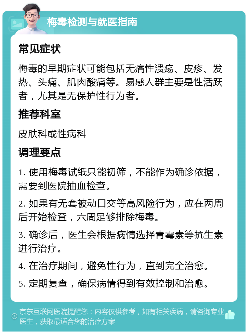 梅毒检测与就医指南 常见症状 梅毒的早期症状可能包括无痛性溃疡、皮疹、发热、头痛、肌肉酸痛等。易感人群主要是性活跃者，尤其是无保护性行为者。 推荐科室 皮肤科或性病科 调理要点 1. 使用梅毒试纸只能初筛，不能作为确诊依据，需要到医院抽血检查。 2. 如果有无套被动口交等高风险行为，应在两周后开始检查，六周足够排除梅毒。 3. 确诊后，医生会根据病情选择青霉素等抗生素进行治疗。 4. 在治疗期间，避免性行为，直到完全治愈。 5. 定期复查，确保病情得到有效控制和治愈。